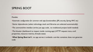SPRING BOOT
Provides:
•Automatic configuration for common web app functionalities (JPA, security, Spring MVC etc)
•Starter dependencies (select tehnology stack and libraries are selected automatically)
•The command-line interface (write just app code , no traditional project build needed)
•The Actuator (dashboard to inspect inside running app) (HTTP request trace, conf.
properties, resource metrics, threads state)
•What Spring Boot isn’t : no app server, it embeds a servlet container, does not generate
code
 