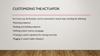 CUSTOMIZING THE ACTUATOR
As it turns out, the Actuator can be customized in several ways, including the following:
•Renaming endpoints
•Enabling and disabling endpoints
•Defining custom metrics and gauges
•Creating a custom repository for storing trace data
•Plugging in custom health indicators
 