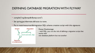 DEFINING DATABASE MIGRATION WITH FLYWAY
• compile("org.flywaydb:flyway-core")
• Set spring.jpa.hibernate.ddl-auto to none.
• Put in main/resources/db/migration SQL schema creation script with this signature:
Flyway Disadvantage:
- with SQL, you run the risk of defining a migration script that
works with
one database platform but not another
 