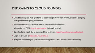 DEPLOYING TO CLOUD FOUNDRY
• Cloud Foundry is a PaaS (platform as a service) platform from Pivotal, the same company
that sponsors the Spring Framework
• it is both open source and has several commercial distributions
• We deploy on PWS : http://run.pivotal.io (60-day free trial)
• download and install the cf command-line tool from https://console.run.pivotal.io/tools
• Login : $ cf login -a https://api.run.pivotal.io
• $ cf push sbia-readinglist -p build/libs/readinglist.war (first param = app subdomain)
 