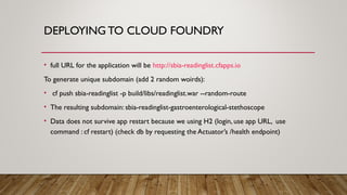DEPLOYING TO CLOUD FOUNDRY
• full URL for the application will be http://sbia-readinglist.cfapps.io
To generate unique subdomain (add 2 random woirds):
• cf push sbia-readinglist -p build/libs/readinglist.war --random-route
• The resulting subdomain: sbia-readinglist-gastroenterological-stethoscope
• Data does not survive app restart because we using H2 (login, use app URL, use
command : cf restart) (check db by requesting the Actuator’s /health endpoint)
 