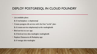 DEPLOY POSTGRESQL IN CLOUD FOUNDRY
• List available plans:
$ cf marketplace -s elephantsql
• Create postgres db service with the free “turtle” plan:
$ cf create-service elephantsql turtle readinglistdb
• Bind service to our app:
$ cf bind-service sbia-readinglist readinglistdb
• Replace Datasource & Redeploy app:
$ cf restage sbia-readinglist
 