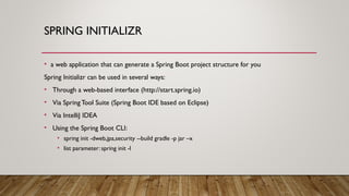 SPRING INITIALIZR
• a web application that can generate a Spring Boot project structure for you
Spring Initializr can be used in several ways:
• Through a web-based interface (http://start.spring.io)
• Via SpringTool Suite (Spring Boot IDE based on Eclipse)
• Via IntelliJ IDEA
• Using the Spring Boot CLI:
• spring init -dweb,jpa,security --build gradle -p jar –x
• list parameter: spring init -l
 