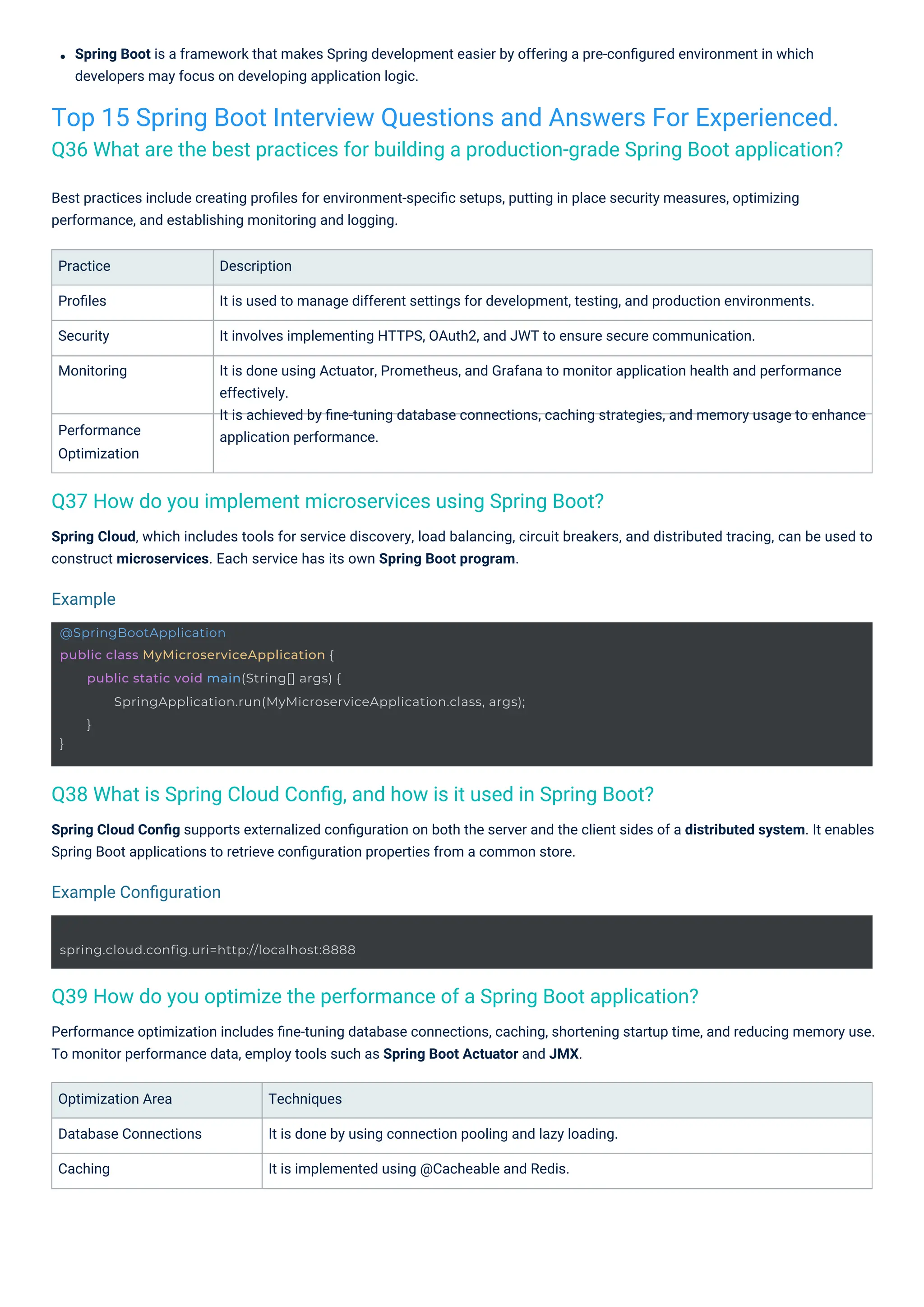 Practice
Proﬁles
Security
Monitoring
Performance
Optimization
Optimization Area
Database Connections
Caching
Techniques
It is done by using connection pooling and lazy loading.
It is implemented using @Cacheable and Redis.
Description
It is used to manage different settings for development, testing, and production environments.
It involves implementing HTTPS, OAuth2, and JWT to ensure secure communication.
It is done using Actuator, Prometheus, and Grafana to monitor application health and performance
effectively.
It is achieved by ﬁne-tuning database connections, caching strategies, and memory usage to enhance
application performance.
Spring Cloud, which includes tools for service discovery, load balancing, circuit breakers, and distributed tracing, can be used to
construct microservices. Each service has its own Spring Boot program.
Best practices include creating proﬁles for environment-speciﬁc setups, putting in place security measures, optimizing
performance, and establishing monitoring and logging.
Spring Boot is a framework that makes Spring development easier by offering a pre-conﬁgured environment in which
developers may focus on developing application logic.
Spring Cloud Conﬁg supports externalized conﬁguration on both the server and the client sides of a distributed system. It enables
Spring Boot applications to retrieve conﬁguration properties from a common store.
Performance optimization includes ﬁne-tuning database connections, caching, shortening startup time, and reducing memory use.
To monitor performance data, employ tools such as Spring Boot Actuator and JMX.
Top 15 Spring Boot Interview Questions and Answers For Experienced.
Q36 What are the best practices for building a production-grade Spring Boot application?
Q37 How do you implement microservices using Spring Boot?
Q38 What is Spring Cloud Conﬁg, and how is it used in Spring Boot?
Q39 How do you optimize the performance of a Spring Boot application?
Example
Example Conﬁguration
spring.cloud.config.uri=http://localhost:8888
@SpringBootApplication
public class MyMicroserviceApplication {
}
public static void main(String[] args) {
SpringApplication.run(MyMicroserviceApplication.class, args);
}
 