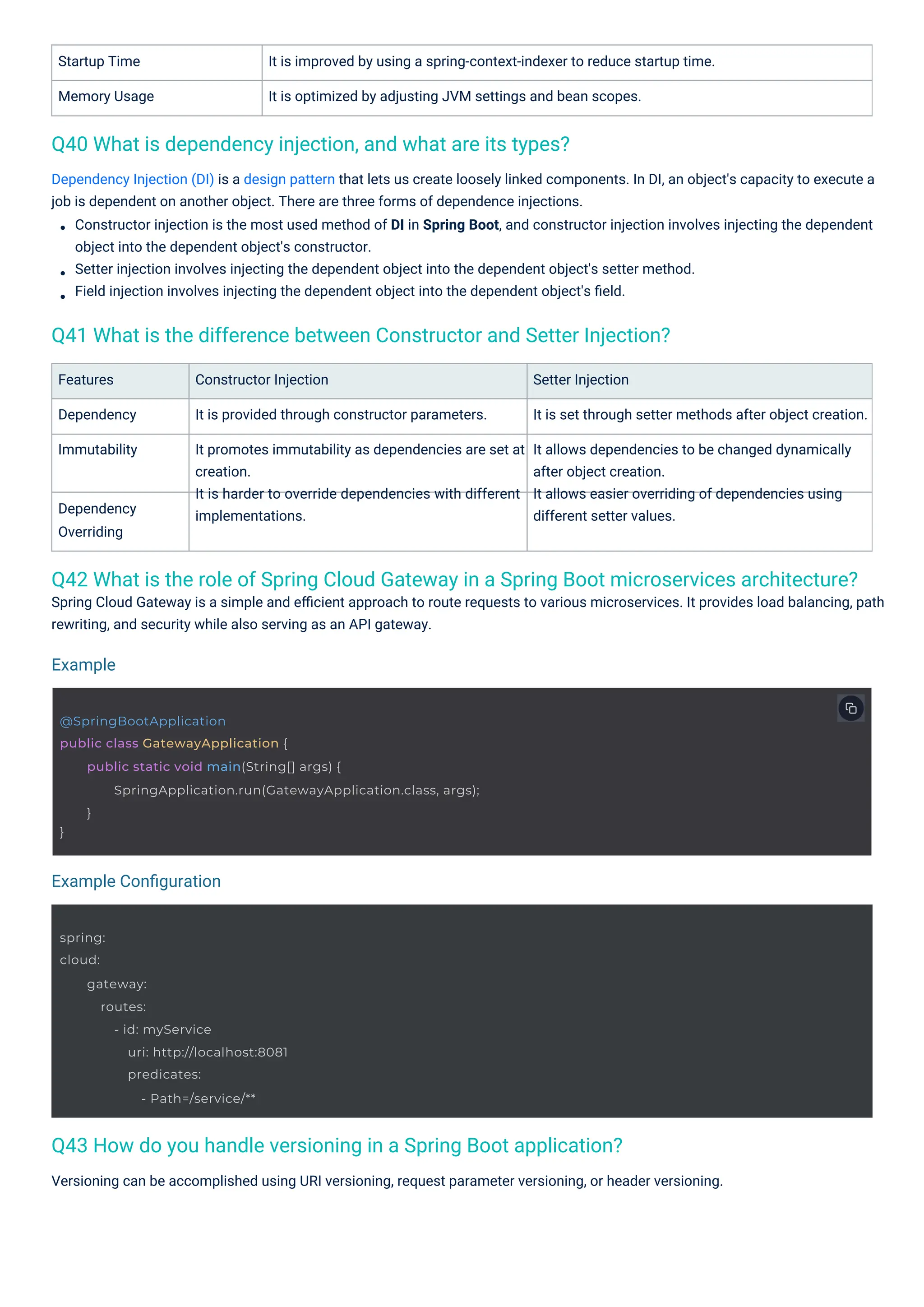 Dependency
Overriding
Features
Dependency
Immutability
Startup Time
Memory Usage
Constructor Injection
It is provided through constructor parameters.
It promotes immutability as dependencies are set at
creation.
It is harder to override dependencies with different
implementations.
It is improved by using a spring-context-indexer to reduce startup time.
It is optimized by adjusting JVM settings and bean scopes.
Versioning can be accomplished using URI versioning, request parameter versioning, or header versioning.
Setter Injection
It is set through setter methods after object creation.
It allows dependencies to be changed dynamically
after object creation.
It allows easier overriding of dependencies using
different setter values.
Spring Cloud Gateway is a simple and eﬃcient approach to route requests to various microservices. It provides load balancing, path
rewriting, and security while also serving as an API gateway.
Dependency Injection (DI) is a design pattern that lets us create loosely linked components. In DI, an object's capacity to execute a
job is dependent on another object. There are three forms of dependence injections.
Constructor injection is the most used method of DI in Spring Boot, and constructor injection involves injecting the dependent
object into the dependent object's constructor.
Setter injection involves injecting the dependent object into the dependent object's setter method.
Field injection involves injecting the dependent object into the dependent object's ﬁeld.
Q40 What is dependency injection, and what are its types?
Q43 How do you handle versioning in a Spring Boot application?
Q41 What is the difference between Constructor and Setter Injection?
Q42 What is the role of Spring Cloud Gateway in a Spring Boot microservices architecture?
Example
Example Conﬁguration
spring:
cloud:
gateway:
routes:
- id: myService
uri: http://localhost:8081
predicates:
- Path=/service/**
@SpringBootApplication
public class GatewayApplication {
}
public static void main(String[] args) {
SpringApplication.run(GatewayApplication.class, args);
}
 