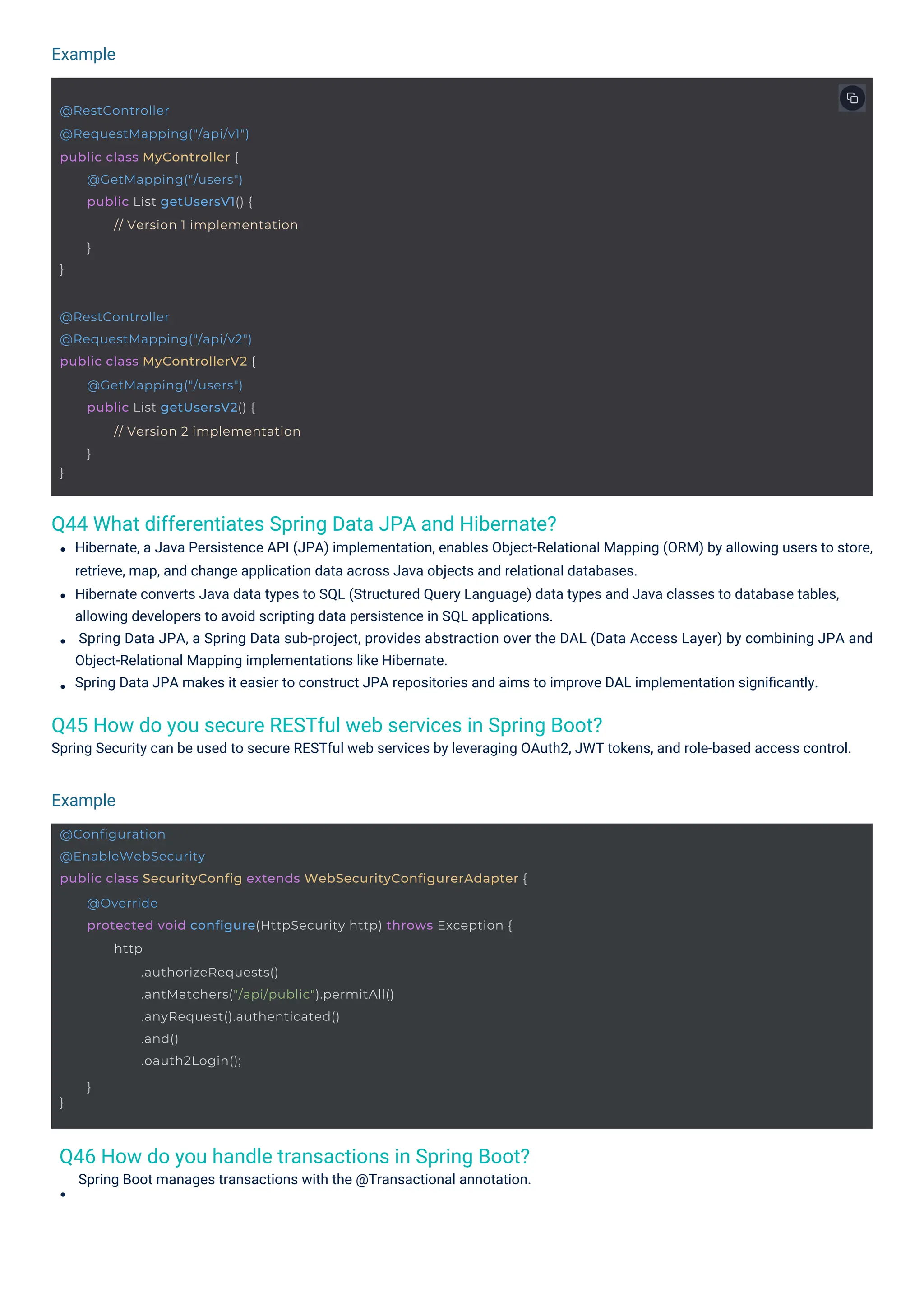 Example
Example
Q46 How do you handle transactions in Spring Boot?
Spring Boot manages transactions with the @Transactional annotation.
Q44 What differentiates Spring Data JPA and Hibernate?
Q45 How do you secure RESTful web services in Spring Boot?
Spring Security can be used to secure RESTful web services by leveraging OAuth2, JWT tokens, and role-based access control.
Hibernate, a Java Persistence API (JPA) implementation, enables Object-Relational Mapping (ORM) by allowing users to store,
retrieve, map, and change application data across Java objects and relational databases.
Hibernate converts Java data types to SQL (Structured Query Language) data types and Java classes to database tables,
allowing developers to avoid scripting data persistence in SQL applications.
Spring Data JPA, a Spring Data sub-project, provides abstraction over the DAL (Data Access Layer) by combining JPA and
Object-Relational Mapping implementations like Hibernate.
Spring Data JPA makes it easier to construct JPA repositories and aims to improve DAL implementation signiﬁcantly.
@RestController
@RequestMapping("/api/v1")
public class MyController {
}
@GetMapping("/users")
public List getUsersV1() {
// Version 1 implementation
}
@RestController
@RequestMapping("/api/v2")
public class MyControllerV2 {
}
@GetMapping("/users")
public List getUsersV2() {
// Version 2 implementation
}
@Configuration
@EnableWebSecurity
public class SecurityConfig extends WebSecurityConfigurerAdapter {
}
@Override
protected void configure(HttpSecurity http) throws Exception {
http
.authorizeRequests()
.antMatchers("/api/public").permitAll()
.anyRequest().authenticated()
.and()
.oauth2Login();
}
 