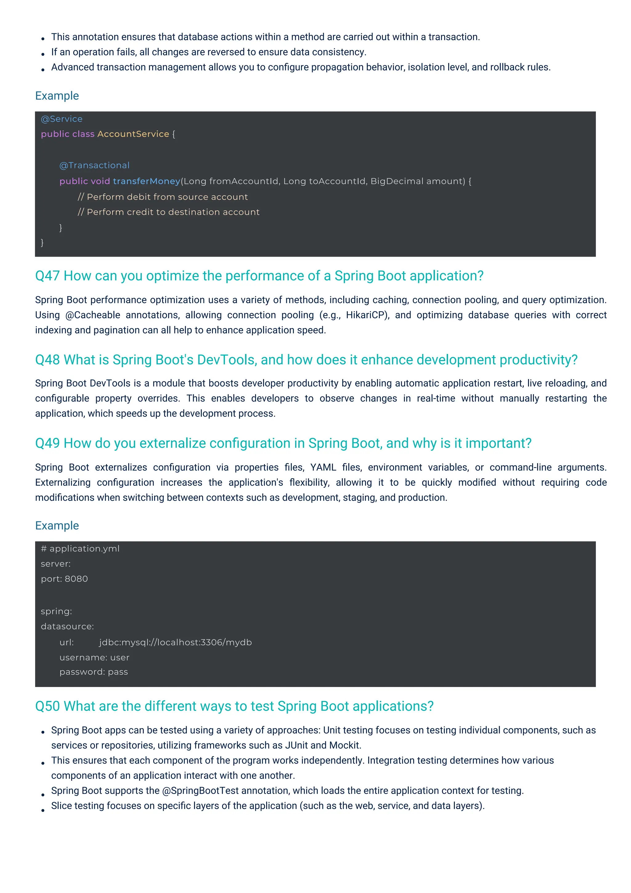 This annotation ensures that database actions within a method are carried out within a transaction.
If an operation fails, all changes are reversed to ensure data consistency.
Advanced transaction management allows you to conﬁgure propagation behavior, isolation level, and rollback rules.
Spring Boot DevTools is a module that boosts developer productivity by enabling automatic application restart, live reloading, and
conﬁgurable property overrides. This enables developers to observe changes in real-time without manually restarting the
application, which speeds up the development process.
Spring Boot apps can be tested using a variety of approaches: Unit testing focuses on testing individual components, such as
services or repositories, utilizing frameworks such as JUnit and Mockit.
This ensures that each component of the program works independently. Integration testing determines how various
components of an application interact with one another.
Spring Boot supports the @SpringBootTest annotation, which loads the entire application context for testing.
Slice testing focuses on speciﬁc layers of the application (such as the web, service, and data layers).
Spring Boot performance optimization uses a variety of methods, including caching, connection pooling, and query optimization.
Using @Cacheable annotations, allowing connection pooling (e.g., HikariCP), and optimizing database queries with correct
indexing and pagination can all help to enhance application speed.
Spring Boot externalizes conﬁguration via properties ﬁles, YAML ﬁles, environment variables, or command-line arguments.
Externalizing conﬁguration increases the application's ﬂexibility, allowing it to be quickly modiﬁed without requiring code
modiﬁcations when switching between contexts such as development, staging, and production.
Example
Example
Q50 What are the different ways to test Spring Boot applications?
Q47 How can you optimize the performance of a Spring Boot application?
Q49 How do you externalize conﬁguration in Spring Boot, and why is it important?
Q48 What is Spring Boot's DevTools, and how does it enhance development productivity?
# application.yml
server:
port: 8080
@Service
public class AccountService {
spring:
datasource:
url: jdbc:mysql://localhost:3306/mydb
username: user
password: pass
}
@Transactional
public void transferMoney(Long fromAccountId, Long toAccountId, BigDecimal amount) {
// Perform debit from source account
// Perform credit to destination account
}
 