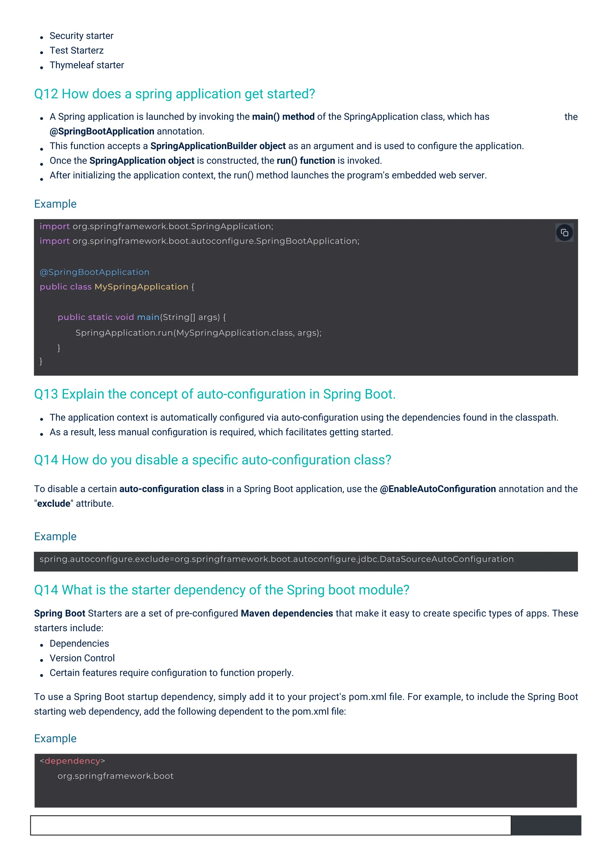 Security starter
Test Starterz
Thymeleaf starter
The application context is automatically conﬁgured via auto-conﬁguration using the dependencies found in the classpath.
As a result, less manual conﬁguration is required, which facilitates getting started.
A Spring application is launched by invoking the main() method of the SpringApplication class, which has
@SpringBootApplication annotation.
This function accepts a SpringApplicationBuilder object as an argument and is used to conﬁgure the application.
Once the SpringApplication object is constructed, the run() function is invoked.
After initializing the application context, the run() method launches the program's embedded web server.
To disable a certain auto-conﬁguration class in a Spring Boot application, use the @EnableAutoConﬁguration annotation and the
"exclude" attribute.
the
Spring Boot Starters are a set of pre-conﬁgured Maven dependencies that make it easy to create speciﬁc types of apps. These
starters include:
Dependencies
Version Control
Certain features require conﬁguration to function properly.
To use a Spring Boot startup dependency, simply add it to your project's pom.xml ﬁle. For example, to include the Spring Boot
starting web dependency, add the following dependent to the pom.xml ﬁle:
Q12 How does a spring application get started?
Q14 How do you disable a speciﬁc auto-conﬁguration class?
Q13 Explain the concept of auto-conﬁguration in Spring Boot.
Q14 What is the starter dependency of the Spring boot module?
Example
Example
Example
<dependency>
org.springframework.boot
@SpringBootApplication
public class MySpringApplication {
}
public static void main(String[] args) {
SpringApplication.run(MySpringApplication.class, args);
}
import org.springframework.boot.SpringApplication;
import org.springframework.boot.autoconfigure.SpringBootApplication;
spring.autoconfigure.exclude=org.springframework.boot.autoconfigure.jdbc.DataSourceAutoConfiguration
 