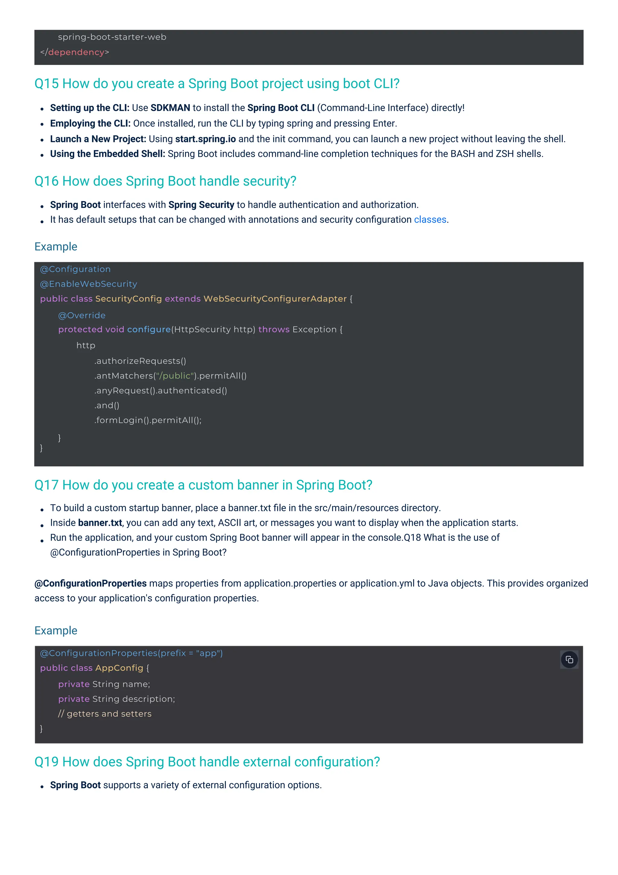 spring-boot-starter-web
</dependency>
@ConfigurationProperties(prefix = "app")
public class AppConfig {
}
private String name;
private String description;
// getters and setters
@Configuration
@EnableWebSecurity
public class SecurityConfig extends WebSecurityConfigurerAdapter {
}
@Override
protected void configure(HttpSecurity http) throws Exception {
http
.authorizeRequests()
.antMatchers("/public").permitAll()
.anyRequest().authenticated()
.and()
.formLogin().permitAll();
}
Q16 How does Spring Boot handle security?
Q17 How do you create a custom banner in Spring Boot?
Q19 How does Spring Boot handle external conﬁguration?
Q15 How do you create a Spring Boot project using boot CLI?
Spring Boot supports a variety of external conﬁguration options.
Spring Boot interfaces with Spring Security to handle authentication and authorization.
It has default setups that can be changed with annotations and security conﬁguration classes.
Setting up the CLI: Use SDKMAN to install the Spring Boot CLI (Command-Line Interface) directly!
Employing the CLI: Once installed, run the CLI by typing spring and pressing Enter.
Launch a New Project: Using start.spring.io and the init command, you can launch a new project without leaving the shell.
Using the Embedded Shell: Spring Boot includes command-line completion techniques for the BASH and ZSH shells.
To build a custom startup banner, place a banner.txt ﬁle in the src/main/resources directory.
Inside banner.txt, you can add any text, ASCII art, or messages you want to display when the application starts.
Run the application, and your custom Spring Boot banner will appear in the console.Q18 What is the use of
@ConﬁgurationProperties in Spring Boot?
@ConﬁgurationProperties maps properties from application.properties or application.yml to Java objects. This provides organized
access to your application's conﬁguration properties.
Example
Example
 