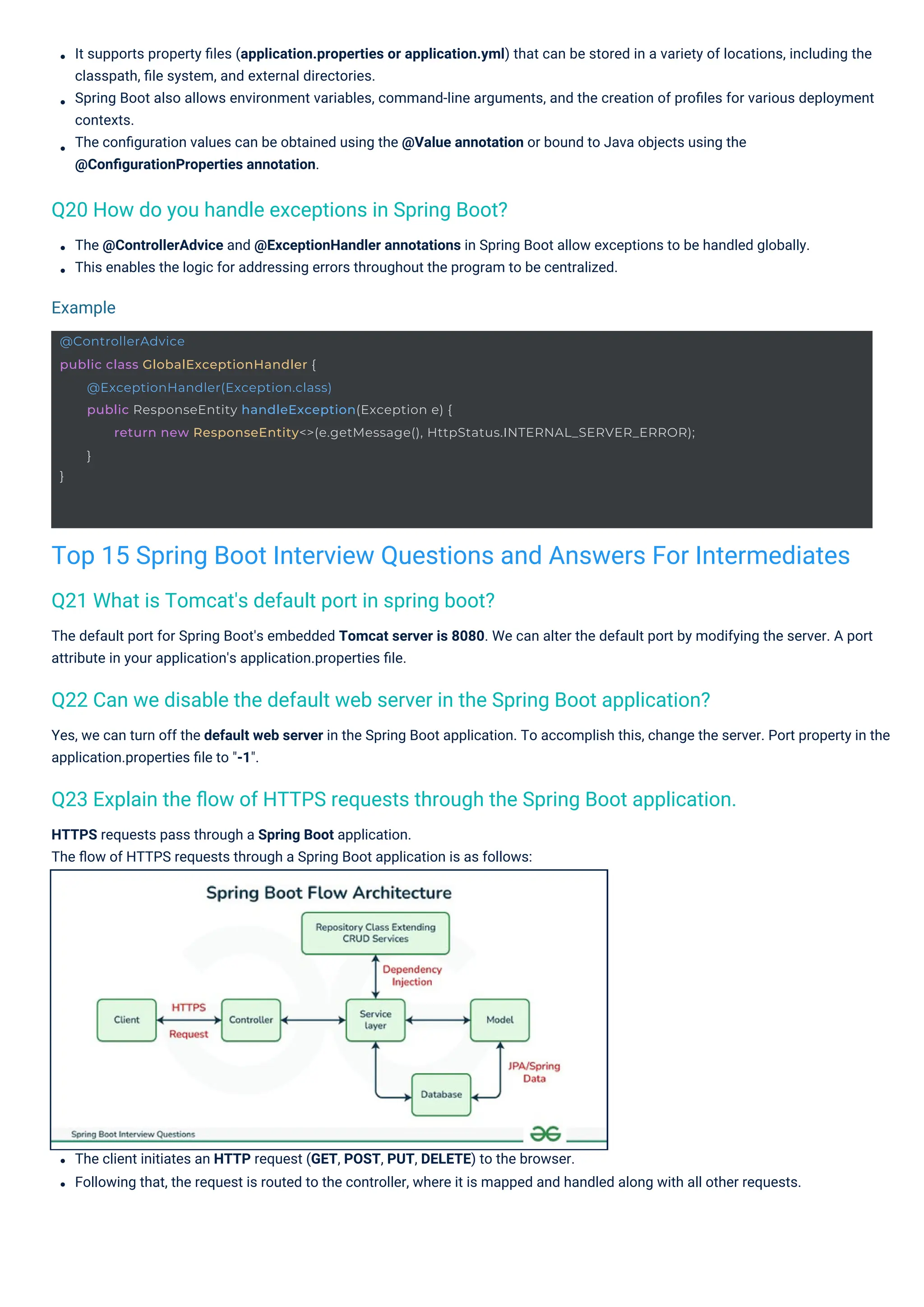 HTTPS requests pass through a Spring Boot application.
The ﬂow of HTTPS requests through a Spring Boot application is as follows:
The client initiates an HTTP request (GET, POST, PUT, DELETE) to the browser.
Following that, the request is routed to the controller, where it is mapped and handled along with all other requests.
The @ControllerAdvice and @ExceptionHandler annotations in Spring Boot allow exceptions to be handled globally.
This enables the logic for addressing errors throughout the program to be centralized.
Yes, we can turn off the default web server in the Spring Boot application. To accomplish this, change the server. Port property in the
application.properties ﬁle to "-1".
The default port for Spring Boot's embedded Tomcat server is 8080. We can alter the default port by modifying the server. A port
attribute in your application's application.properties ﬁle.
It supports property ﬁles (application.properties or application.yml) that can be stored in a variety of locations, including the
classpath, ﬁle system, and external directories.
Spring Boot also allows environment variables, command-line arguments, and the creation of proﬁles for various deployment
contexts.
The conﬁguration values can be obtained using the @Value annotation or bound to Java objects using the
@ConﬁgurationProperties annotation.
Q21 What is Tomcat's default port in spring boot?
Q20 How do you handle exceptions in Spring Boot?
Q22 Can we disable the default web server in the Spring Boot application?
Q23 Explain the ﬂow of HTTPS requests through the Spring Boot application.
Example
Top 15 Spring Boot Interview Questions and Answers For Intermediates
@ControllerAdvice
public class GlobalExceptionHandler {
}
@ExceptionHandler(Exception.class)
public ResponseEntity handleException(Exception e) {
return new ResponseEntity<>(e.getMessage(), HttpStatus.INTERNAL_SERVER_ERROR);
}
 