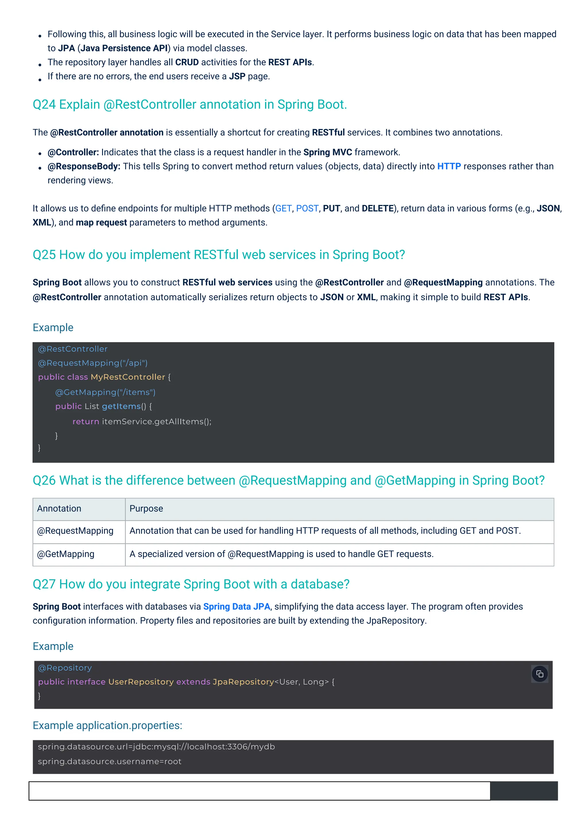 Annotation
@RequestMapping
@GetMapping
Purpose
Annotation that can be used for handling HTTP requests of all methods, including GET and POST.
A specialized version of @RequestMapping is used to handle GET requests.
Following this, all business logic will be executed in the Service layer. It performs business logic on data that has been mapped
to JPA (Java Persistence API) via model classes.
The repository layer handles all CRUD activities for the REST APIs.
If there are no errors, the end users receive a JSP page.
Spring Boot allows you to construct RESTful web services using the @RestController and @RequestMapping annotations. The
@RestController annotation automatically serializes return objects to JSON or XML, making it simple to build REST APIs.
Spring Boot interfaces with databases via Spring Data JPA, simplifying the data access layer. The program often provides
conﬁguration information. Property ﬁles and repositories are built by extending the JpaRepository.
The @RestController annotation is essentially a shortcut for creating RESTful services. It combines two annotations.
@Controller: Indicates that the class is a request handler in the Spring MVC framework.
@ResponseBody: This tells Spring to convert method return values (objects, data) directly into HTTP responses rather than
rendering views.
It allows us to deﬁne endpoints for multiple HTTP methods (GET, POST, PUT, and DELETE), return data in various forms (e.g., JSON,
XML), and map request parameters to method arguments.
Q27 How do you integrate Spring Boot with a database?
Q24 Explain @RestController annotation in Spring Boot.
Q25 How do you implement RESTful web services in Spring Boot?
Q26 What is the difference between @RequestMapping and @GetMapping in Spring Boot?
Example
Example
Example application.properties:
@RestController
@RequestMapping("/api")
public class MyRestController {
}
@GetMapping("/items")
public List getItems() {
return itemService.getAllItems();
}
spring.datasource.url=jdbc:mysql://localhost:3306/mydb
spring.datasource.username=root
@Repository
public interface UserRepository extends JpaRepository<User, Long> {
}
 