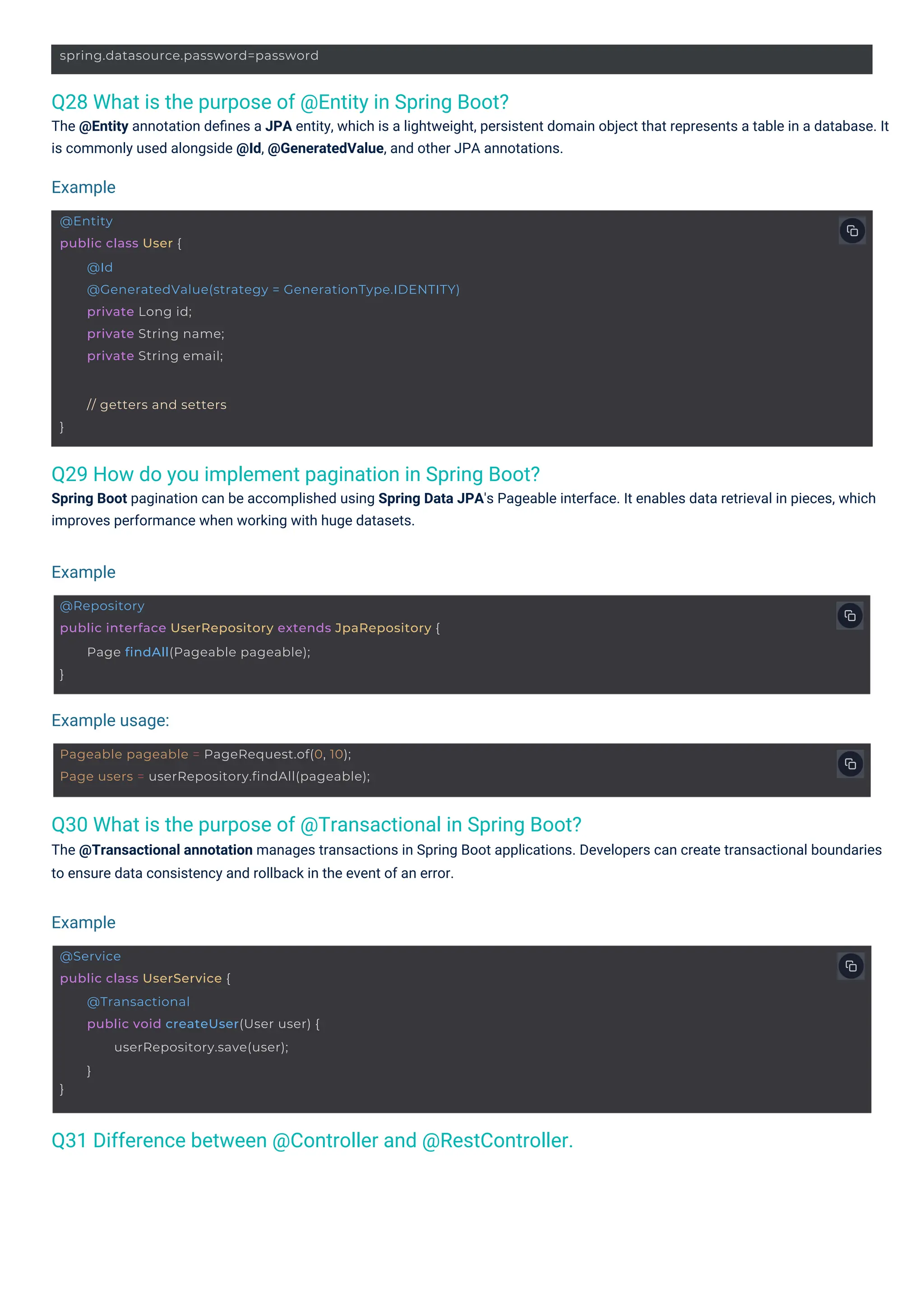 }
// getters and setters
spring.datasource.password=password
@Service
public class UserService {
}
@Transactional
public void createUser(User user) {
userRepository.save(user);
}
Pageable pageable = PageRequest.of(0, 10);
Page users = userRepository.findAll(pageable);
@Entity
public class User {
@Id
@GeneratedValue(strategy = GenerationType.IDENTITY)
private Long id;
private String name;
private String email;
@Repository
public interface UserRepository extends JpaRepository {
}
Page findAll(Pageable pageable);
Q28 What is the purpose of @Entity in Spring Boot?
The @Entity annotation deﬁnes a JPA entity, which is a lightweight, persistent domain object that represents a table in a database. It
is commonly used alongside @Id, @GeneratedValue, and other JPA annotations.
Q29 How do you implement pagination in Spring Boot?
Spring Boot pagination can be accomplished using Spring Data JPA's Pageable interface. It enables data retrieval in pieces, which
improves performance when working with huge datasets.
Q30 What is the purpose of @Transactional in Spring Boot?
The @Transactional annotation manages transactions in Spring Boot applications. Developers can create transactional boundaries
to ensure data consistency and rollback in the event of an error.
Q31 Difference between @Controller and @RestController.
Example
Example
Example
Example usage:
 