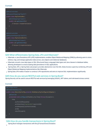 Example
Example
Q46 How do you handle transactions in Spring Boot?
Spring Boot manages transactions with the @Transactional annotation.
Q44 What differentiates Spring Data JPA and Hibernate?
Q45 How do you secure RESTful web services in Spring Boot?
Spring Security can be used to secure RESTful web services by leveraging OAuth2, JWT tokens, and role-based access control.
Hibernate, a Java Persistence API (JPA) implementation, enables Object-Relational Mapping (ORM) by allowing users to store,
retrieve, map, and change application data across Java objects and relational databases.
Hibernate converts Java data types to SQL (Structured Query Language) data types and Java classes to database tables,
allowing developers to avoid scripting data persistence in SQL applications.
Spring Data JPA, a Spring Data sub-project, provides abstraction over the DAL (Data Access Layer) by combining JPA and
Object-Relational Mapping implementations like Hibernate.
Spring Data JPA makes it easier to construct JPA repositories and aims to improve DAL implementation signiﬁcantly.
@RestController
@RequestMapping("/api/v1")
public class MyController {
}
@GetMapping("/users")
public List getUsersV1() {
// Version 1 implementation
}
@RestController
@RequestMapping("/api/v2")
public class MyControllerV2 {
}
@GetMapping("/users")
public List getUsersV2() {
// Version 2 implementation
}
@Configuration
@EnableWebSecurity
public class SecurityConfig extends WebSecurityConfigurerAdapter {
}
@Override
protected void configure(HttpSecurity http) throws Exception {
http
.authorizeRequests()
.antMatchers("/api/public").permitAll()
.anyRequest().authenticated()
.and()
.oauth2Login();
}
 
