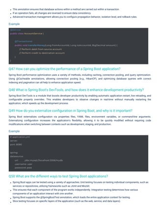 This annotation ensures that database actions within a method are carried out within a transaction.
If an operation fails, all changes are reversed to ensure data consistency.
Advanced transaction management allows you to conﬁgure propagation behavior, isolation level, and rollback rules.
Spring Boot DevTools is a module that boosts developer productivity by enabling automatic application restart, live reloading, and
conﬁgurable property overrides. This enables developers to observe changes in real-time without manually restarting the
application, which speeds up the development process.
Spring Boot apps can be tested using a variety of approaches: Unit testing focuses on testing individual components, such as
services or repositories, utilizing frameworks such as JUnit and Mockit.
This ensures that each component of the program works independently. Integration testing determines how various
components of an application interact with one another.
Spring Boot supports the @SpringBootTest annotation, which loads the entire application context for testing.
Slice testing focuses on speciﬁc layers of the application (such as the web, service, and data layers).
Spring Boot performance optimization uses a variety of methods, including caching, connection pooling, and query optimization.
Using @Cacheable annotations, allowing connection pooling (e.g., HikariCP), and optimizing database queries with correct
indexing and pagination can all help to enhance application speed.
Spring Boot externalizes conﬁguration via properties ﬁles, YAML ﬁles, environment variables, or command-line arguments.
Externalizing conﬁguration increases the application's ﬂexibility, allowing it to be quickly modiﬁed without requiring code
modiﬁcations when switching between contexts such as development, staging, and production.
Example
Example
Q50 What are the different ways to test Spring Boot applications?
Q47 How can you optimize the performance of a Spring Boot application?
Q49 How do you externalize conﬁguration in Spring Boot, and why is it important?
Q48 What is Spring Boot's DevTools, and how does it enhance development productivity?
# application.yml
server:
port: 8080
@Service
public class AccountService {
spring:
datasource:
url: jdbc:mysql://localhost:3306/mydb
username: user
password: pass
}
@Transactional
public void transferMoney(Long fromAccountId, Long toAccountId, BigDecimal amount) {
// Perform debit from source account
// Perform credit to destination account
}
 