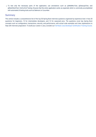 To test only the necessary parts of the application, use annotations such as @WebMvcTest, @DataJpaTest, and
@RestClientTest. End-to-End Testing: Ensures that the entire application works as expected, which is commonly accomplished
with automated UI testing tools such as Selenium or Cucumber.
This article includes a comprehensive list of the top 50 Spring Boot interview questions organized by experience level. It has 20
questions for beginners, 15 for intermediate developers, and 15 for seasoned pros. The questions cover key Spring Boot
concepts such as conﬁguration, transactions, security, and performance, with actual code examples and clear explanations to
help with interview preparation. To build your career in Java, consider our Full-Stack Java Developer Certiﬁcation Training Course.
Summary
View More
 