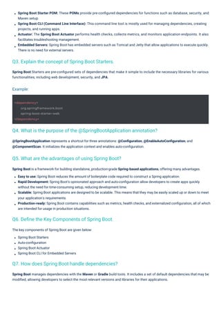 The key components of Spring Boot are given below:
Spring Boot Starters
Auto-conﬁguration
Spring Boot Actuator
Spring Boot CLI for Embedded Servers
@SpringBootApplication represents a shortcut for three annotations: @Conﬁguration, @EnableAutoConﬁguration, and
@ComponentScan. It initializes the application context and enables auto-conﬁguration.
Spring Boot manages dependencies with the Maven or Gradle build tools. It includes a set of default dependencies that may be
modiﬁed, allowing developers to select the most relevant versions and libraries for their applications.
Spring Boot Starters are pre-conﬁgured sets of dependencies that make it simple to include the necessary libraries for various
functionalities, including web development, security, and JPA.
Spring Boot is a framework for building standalone, production-grade Spring-based applications, offering many advantages.
Easy to use: Spring Boot reduces the amount of boilerplate code required to construct a Spring application.
Rapid Development: Spring Boot's opinionated approach and auto-conﬁguration allow developers to create apps quickly
without the need for time-consuming setup, reducing development time.
Scalable: Spring Boot applications are designed to be scalable. This means that they may be easily scaled up or down to meet
your application's requirements.
Production-ready: Spring Boot contains capabilities such as metrics, health checks, and externalized conﬁguration, all of which
are intended for usage in production situations.
Spring Boot Starter POM: These POMs provide pre-conﬁgured dependencies for functions such as database, security, and
Maven setup.
Spring Boot CLI (Command Line Interface): This command line tool is mostly used for managing dependencies, creating
projects, and running apps.
Actuator: The Spring Boot Actuator performs health checks, collects metrics, and monitors application endpoints. It also
facilitates troubleshooting management.
Embedded Servers: Spring Boot has embedded servers such as Tomcat and Jetty that allow applications to execute quickly.
There is no need for external servers.
Q6. Deﬁne the Key Components of Spring Boot.
Q3. Explain the concept of Spring Boot Starters.
Q7. How does Spring Boot handle dependencies?
Q5. What are the advantages of using Spring Boot?
Q4. What is the purpose of the @SpringBootApplication annotation?
Example:
<dependency>
org.springframework.boot
spring-boot-starter-web
</dependency>
 