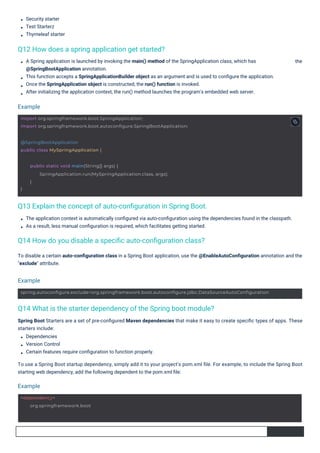 Security starter
Test Starterz
Thymeleaf starter
The application context is automatically conﬁgured via auto-conﬁguration using the dependencies found in the classpath.
As a result, less manual conﬁguration is required, which facilitates getting started.
A Spring application is launched by invoking the main() method of the SpringApplication class, which has
@SpringBootApplication annotation.
This function accepts a SpringApplicationBuilder object as an argument and is used to conﬁgure the application.
Once the SpringApplication object is constructed, the run() function is invoked.
After initializing the application context, the run() method launches the program's embedded web server.
To disable a certain auto-conﬁguration class in a Spring Boot application, use the @EnableAutoConﬁguration annotation and the
"exclude" attribute.
the
Spring Boot Starters are a set of pre-conﬁgured Maven dependencies that make it easy to create speciﬁc types of apps. These
starters include:
Dependencies
Version Control
Certain features require conﬁguration to function properly.
To use a Spring Boot startup dependency, simply add it to your project's pom.xml ﬁle. For example, to include the Spring Boot
starting web dependency, add the following dependent to the pom.xml ﬁle:
Q12 How does a spring application get started?
Q14 How do you disable a speciﬁc auto-conﬁguration class?
Q13 Explain the concept of auto-conﬁguration in Spring Boot.
Q14 What is the starter dependency of the Spring boot module?
Example
Example
Example
<dependency>
org.springframework.boot
@SpringBootApplication
public class MySpringApplication {
}
public static void main(String[] args) {
SpringApplication.run(MySpringApplication.class, args);
}
import org.springframework.boot.SpringApplication;
import org.springframework.boot.autoconfigure.SpringBootApplication;
spring.autoconfigure.exclude=org.springframework.boot.autoconfigure.jdbc.DataSourceAutoConfiguration
 