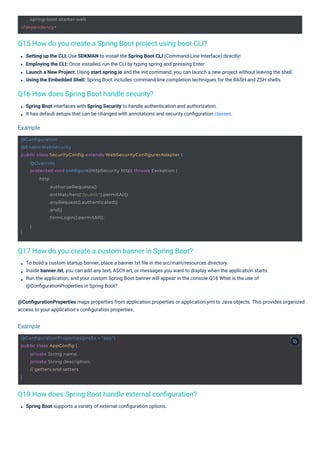 spring-boot-starter-web
</dependency>
@ConfigurationProperties(prefix = "app")
public class AppConfig {
}
private String name;
private String description;
// getters and setters
@Configuration
@EnableWebSecurity
public class SecurityConfig extends WebSecurityConfigurerAdapter {
}
@Override
protected void configure(HttpSecurity http) throws Exception {
http
.authorizeRequests()
.antMatchers("/public").permitAll()
.anyRequest().authenticated()
.and()
.formLogin().permitAll();
}
Q16 How does Spring Boot handle security?
Q17 How do you create a custom banner in Spring Boot?
Q19 How does Spring Boot handle external conﬁguration?
Q15 How do you create a Spring Boot project using boot CLI?
Spring Boot supports a variety of external conﬁguration options.
Spring Boot interfaces with Spring Security to handle authentication and authorization.
It has default setups that can be changed with annotations and security conﬁguration classes.
Setting up the CLI: Use SDKMAN to install the Spring Boot CLI (Command-Line Interface) directly!
Employing the CLI: Once installed, run the CLI by typing spring and pressing Enter.
Launch a New Project: Using start.spring.io and the init command, you can launch a new project without leaving the shell.
Using the Embedded Shell: Spring Boot includes command-line completion techniques for the BASH and ZSH shells.
To build a custom startup banner, place a banner.txt ﬁle in the src/main/resources directory.
Inside banner.txt, you can add any text, ASCII art, or messages you want to display when the application starts.
Run the application, and your custom Spring Boot banner will appear in the console.Q18 What is the use of
@ConﬁgurationProperties in Spring Boot?
@ConﬁgurationProperties maps properties from application.properties or application.yml to Java objects. This provides organized
access to your application's conﬁguration properties.
Example
Example
 