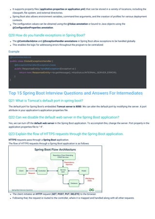 HTTPS requests pass through a Spring Boot application.
The ﬂow of HTTPS requests through a Spring Boot application is as follows:
The client initiates an HTTP request (GET, POST, PUT, DELETE) to the browser.
Following that, the request is routed to the controller, where it is mapped and handled along with all other requests.
The @ControllerAdvice and @ExceptionHandler annotations in Spring Boot allow exceptions to be handled globally.
This enables the logic for addressing errors throughout the program to be centralized.
Yes, we can turn off the default web server in the Spring Boot application. To accomplish this, change the server. Port property in the
application.properties ﬁle to "-1".
The default port for Spring Boot's embedded Tomcat server is 8080. We can alter the default port by modifying the server. A port
attribute in your application's application.properties ﬁle.
It supports property ﬁles (application.properties or application.yml) that can be stored in a variety of locations, including the
classpath, ﬁle system, and external directories.
Spring Boot also allows environment variables, command-line arguments, and the creation of proﬁles for various deployment
contexts.
The conﬁguration values can be obtained using the @Value annotation or bound to Java objects using the
@ConﬁgurationProperties annotation.
Q21 What is Tomcat's default port in spring boot?
Q20 How do you handle exceptions in Spring Boot?
Q22 Can we disable the default web server in the Spring Boot application?
Q23 Explain the ﬂow of HTTPS requests through the Spring Boot application.
Example
Top 15 Spring Boot Interview Questions and Answers For Intermediates
@ControllerAdvice
public class GlobalExceptionHandler {
}
@ExceptionHandler(Exception.class)
public ResponseEntity handleException(Exception e) {
return new ResponseEntity<>(e.getMessage(), HttpStatus.INTERNAL_SERVER_ERROR);
}
 