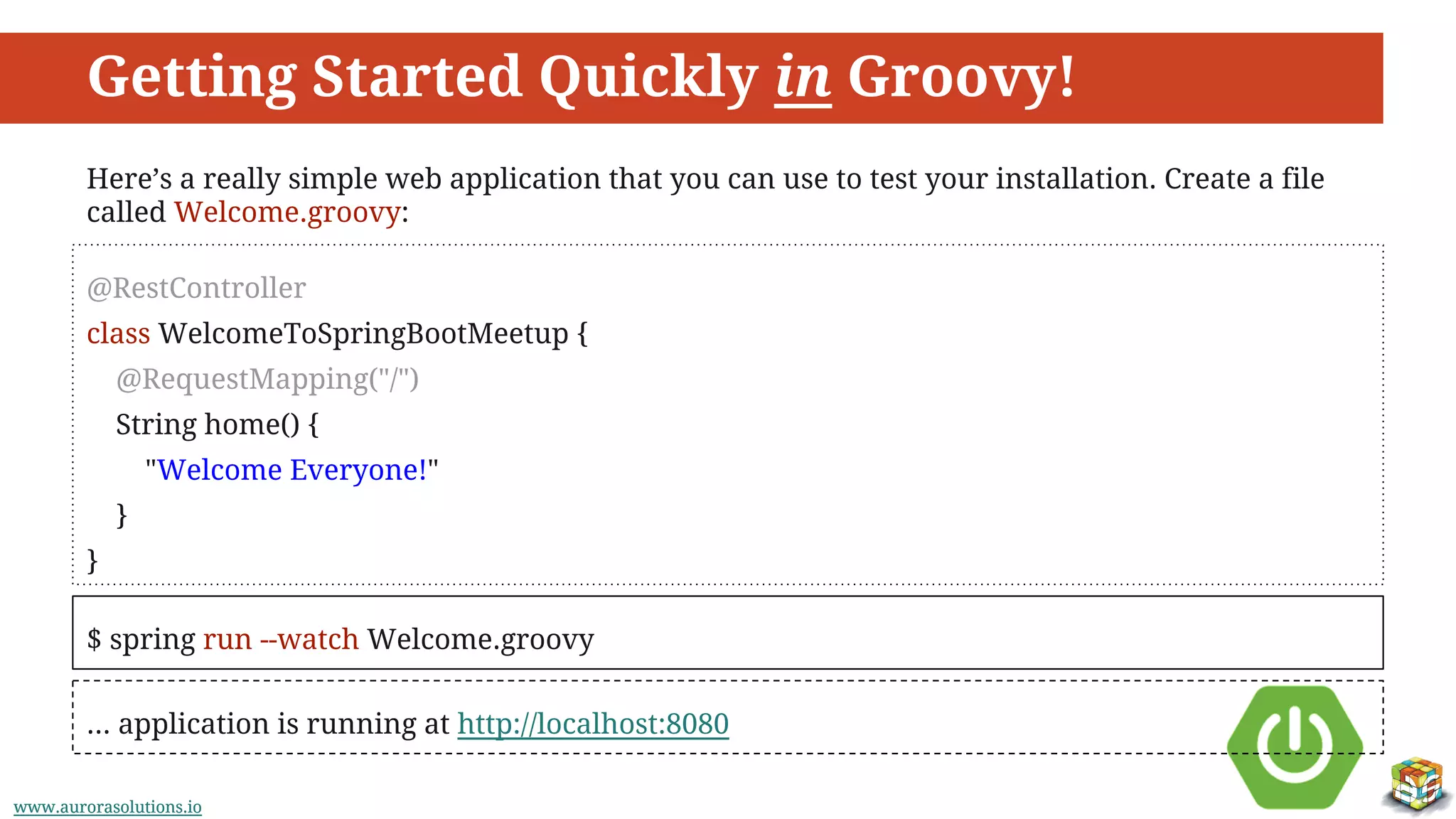www.aurorasolutions.iowww.aurorasolutions.io
Getting Started Quickly in Groovy!
Here’s a really simple web application that you can use to test your installation. Create a file
called Welcome.groovy:
@RestController
class WelcomeToSpringBootMeetup {
@RequestMapping("/")
String home() {
"Welcome Everyone!"
}
}
$ spring run --watch Welcome.groovy
... application is running at http://localhost:8080
 