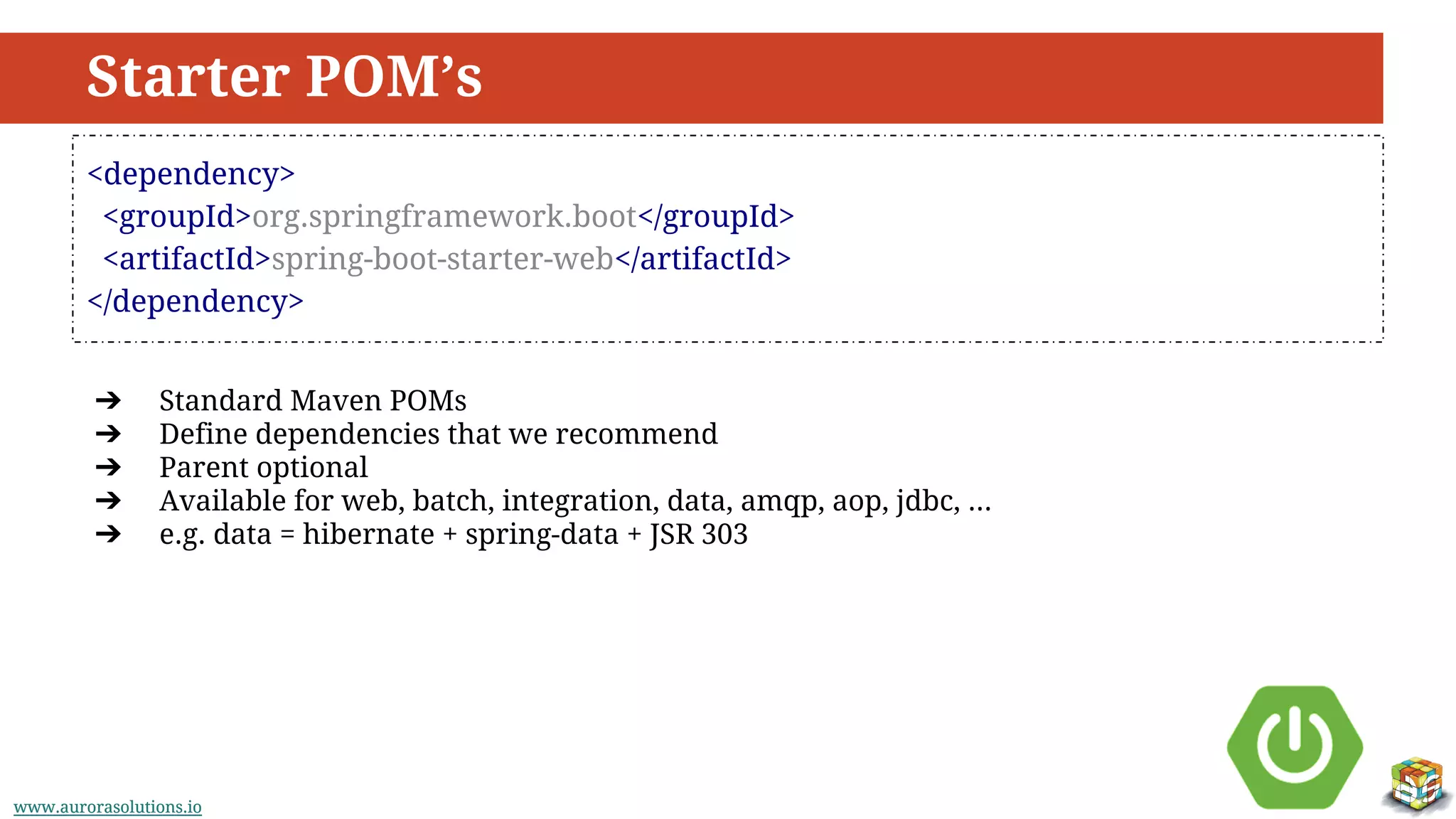 www.aurorasolutions.iowww.aurorasolutions.io
Starter POM’s
<dependency>
<groupId>org.springframework.boot</groupId>
<artifactId>spring-boot-starter-web</artifactId>
</dependency>
➔ Standard Maven POMs
➔ Define dependencies that we recommend
➔ Parent optional
➔ Available for web, batch, integration, data, amqp, aop, jdbc, ...
➔ e.g. data = hibernate + spring-data + JSR 303
 