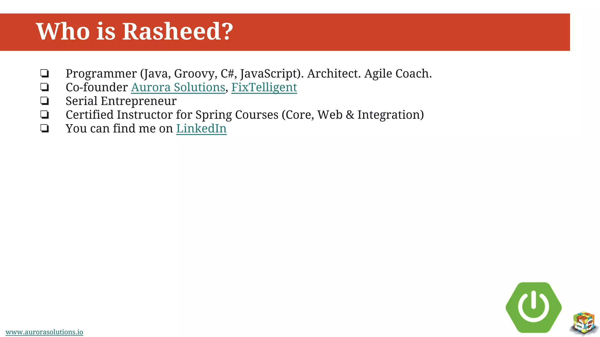 www.aurorasolutions.iowww.aurorasolutions.io
Who is Rasheed?
❏ Programmer (Java, Groovy, C#, JavaScript). Architect. Agile Coach.
❏ Co-founder Aurora Solutions, FixTelligent
❏ Serial Entrepreneur
❏ Certified Instructor for Spring Courses (Core, Web & Integration)
❏ You can find me on LinkedIn
 
