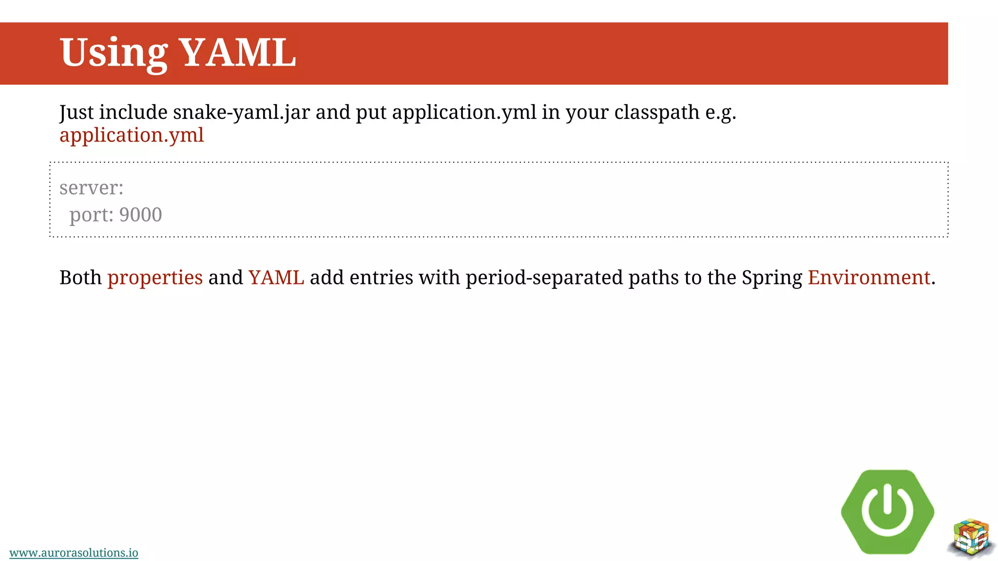 www.aurorasolutions.iowww.aurorasolutions.io
Using YAML
server:
port: 9000
Just include snake-yaml.jar and put application.yml in your classpath e.g.
application.yml
Both properties and YAML add entries with period-separated paths to the Spring Environment.
 