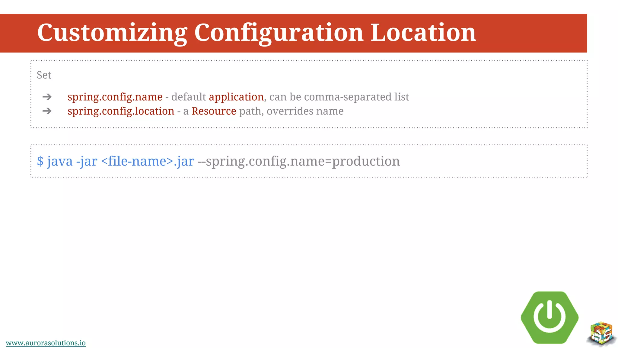 www.aurorasolutions.iowww.aurorasolutions.io
Customizing Configuration Location
Set
➔ spring.config.name - default application, can be comma-separated list
➔ spring.config.location - a Resource path, overrides name
$ java -jar <file-name>.jar --spring.config.name=production
 