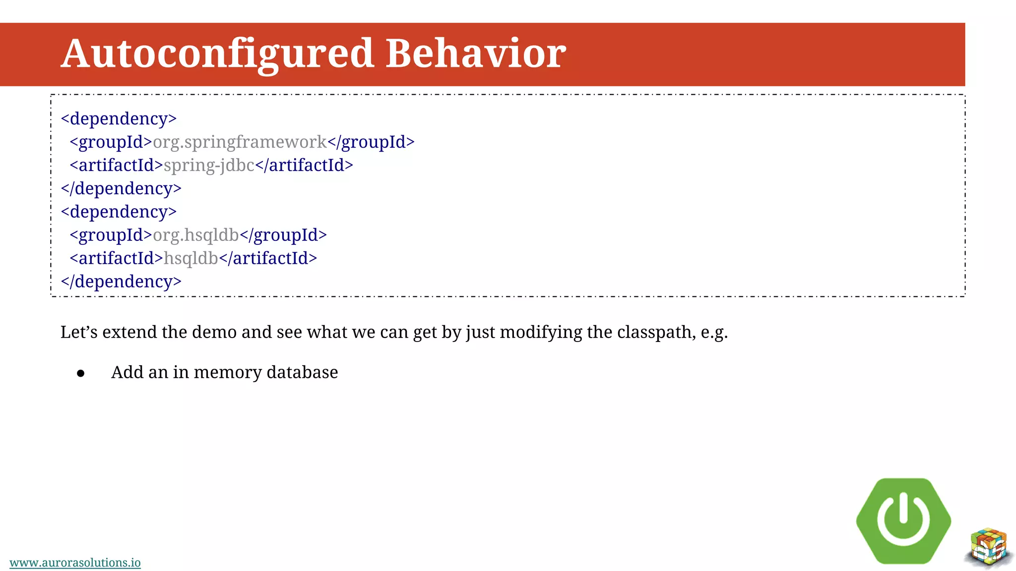 www.aurorasolutions.iowww.aurorasolutions.io
Autoconfigured Behavior
<dependency>
<groupId>org.springframework</groupId>
<artifactId>spring-jdbc</artifactId>
</dependency>
<dependency>
<groupId>org.hsqldb</groupId>
<artifactId>hsqldb</artifactId>
</dependency>
Let’s extend the demo and see what we can get by just modifying the classpath, e.g.
● Add an in memory database
 