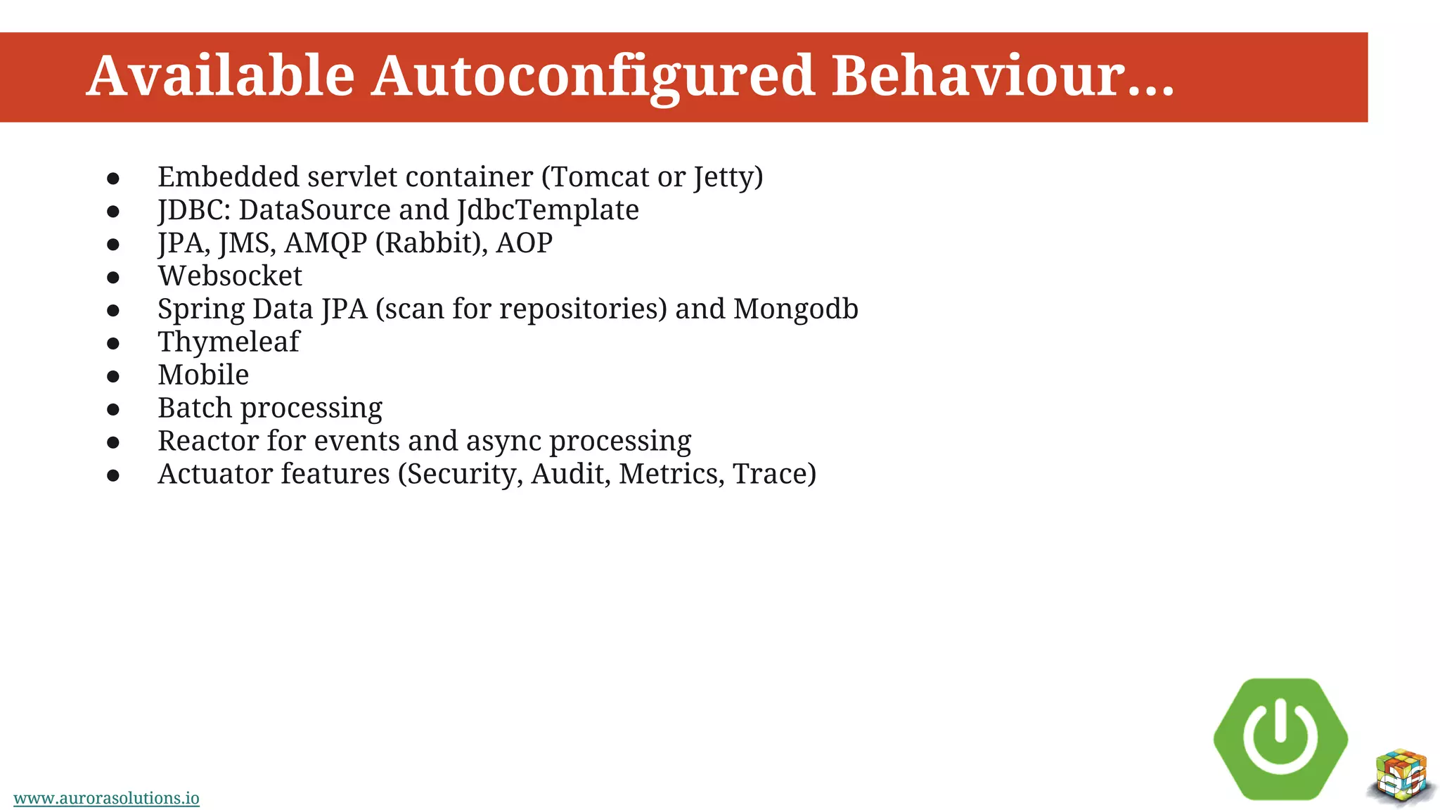 www.aurorasolutions.iowww.aurorasolutions.io
Available Autoconfigured Behaviour...
● Embedded servlet container (Tomcat or Jetty)
● JDBC: DataSource and JdbcTemplate
● JPA, JMS, AMQP (Rabbit), AOP
● Websocket
● Spring Data JPA (scan for repositories) and Mongodb
● Thymeleaf
● Mobile
● Batch processing
● Reactor for events and async processing
● Actuator features (Security, Audit, Metrics, Trace)
 
