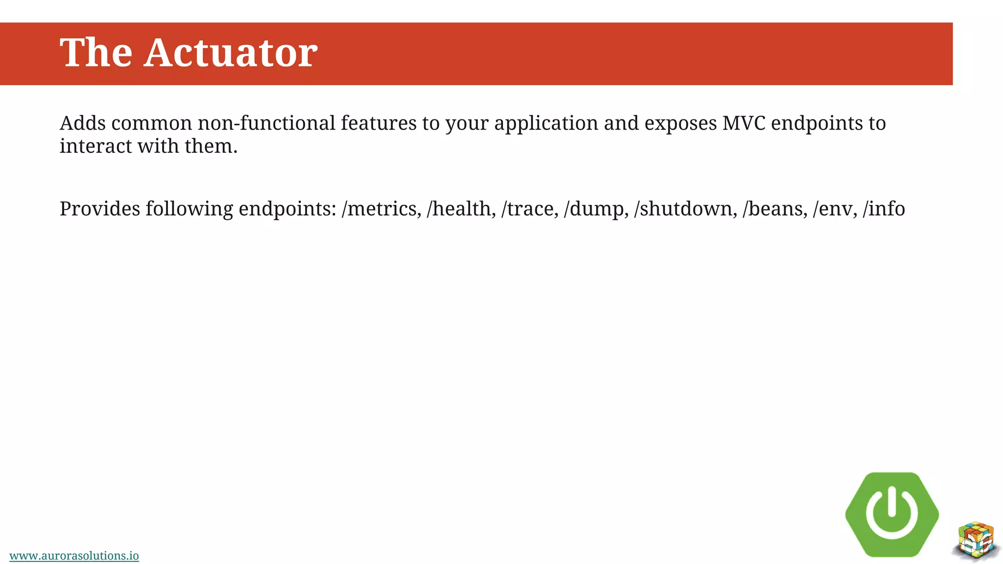 www.aurorasolutions.iowww.aurorasolutions.io
The Actuator
Adds common non-functional features to your application and exposes MVC endpoints to
interact with them.
Provides following endpoints: /metrics, /health, /trace, /dump, /shutdown, /beans, /env, /info
 