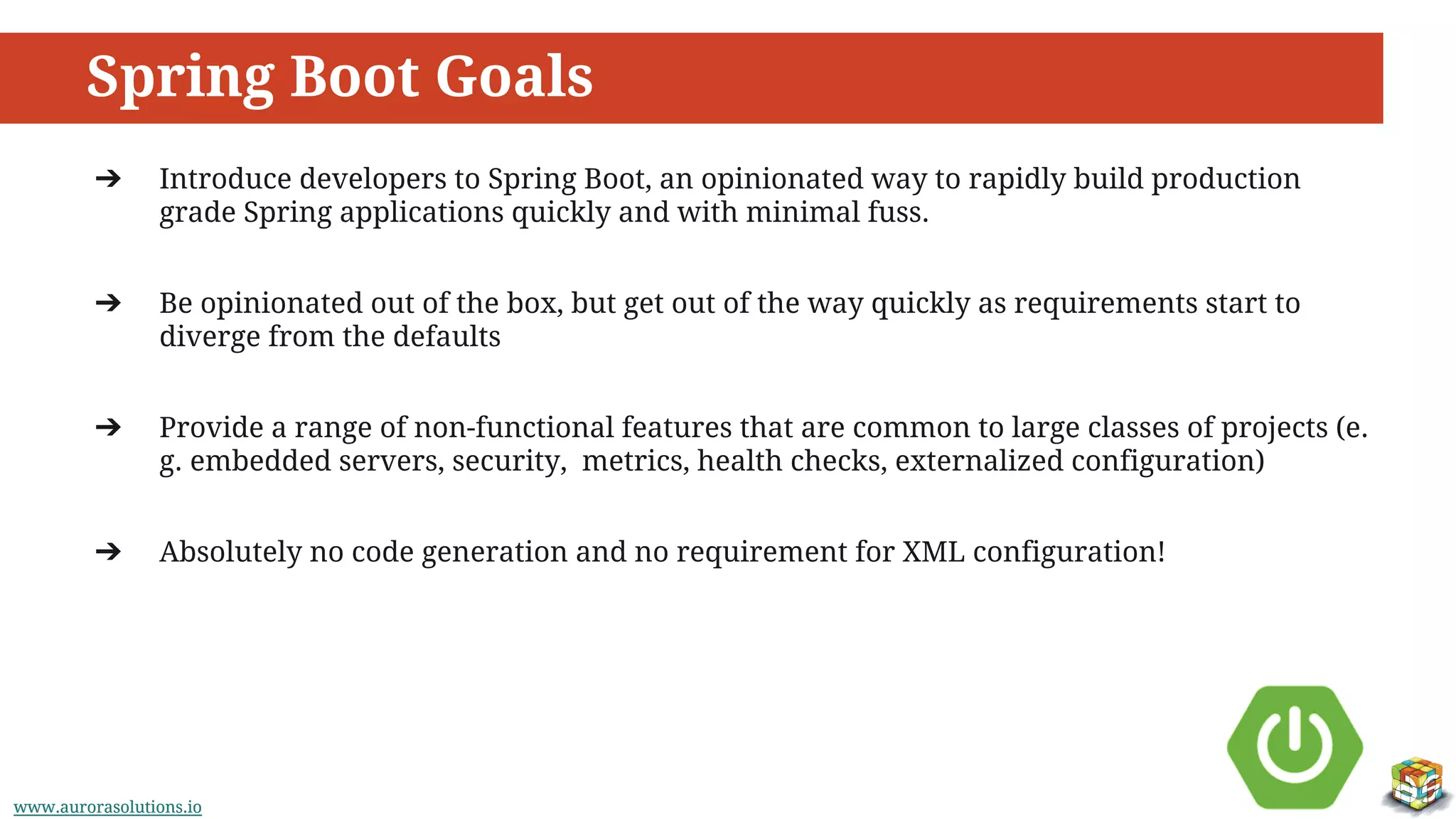 www.aurorasolutions.iowww.aurorasolutions.io
Spring Boot Goals
➔ Introduce developers to Spring Boot, an opinionated way to rapidly build production
grade Spring applications quickly and with minimal fuss.
➔ Be opinionated out of the box, but get out of the way quickly as requirements start to
diverge from the defaults
➔ Provide a range of non-functional features that are common to large classes of projects (e.
g. embedded servers, security, metrics, health checks, externalized configuration)
➔ Absolutely no code generation and no requirement for XML configuration!
 