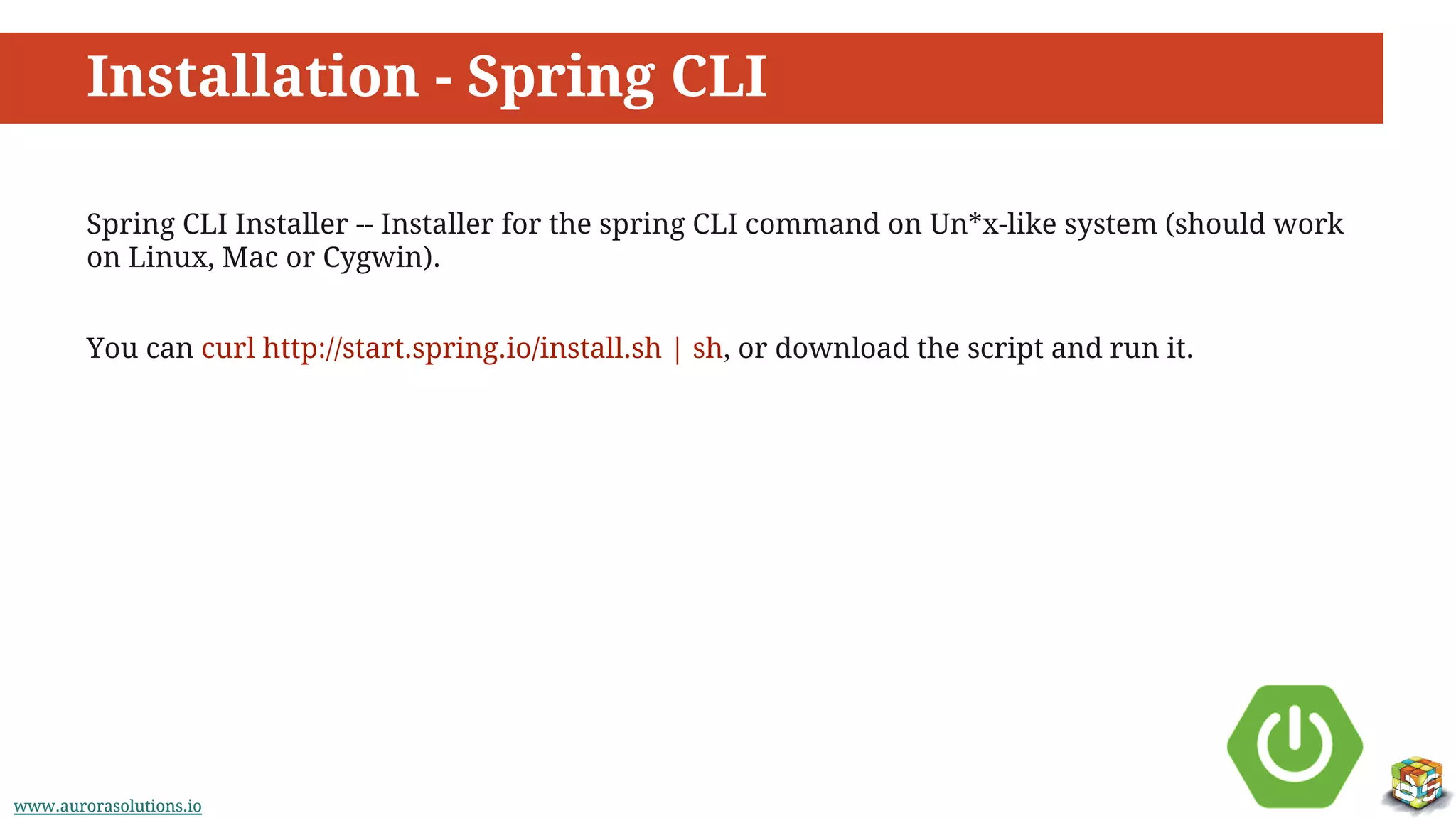 www.aurorasolutions.iowww.aurorasolutions.io
Installation - Spring CLI
Spring CLI Installer -- Installer for the spring CLI command on Un*x-like system (should work
on Linux, Mac or Cygwin).
You can curl http://start.spring.io/install.sh | sh, or download the script and run it.
 