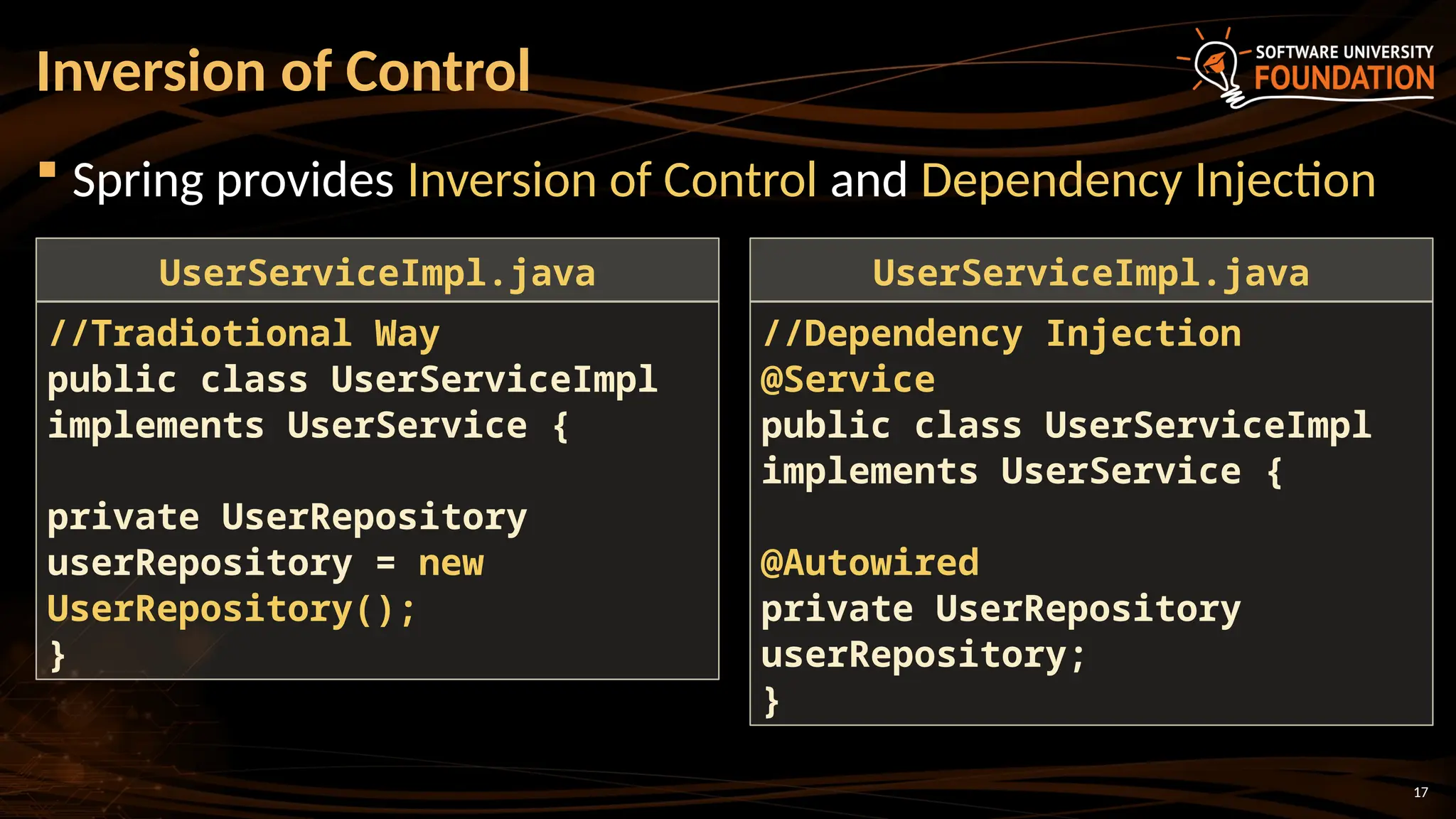 17
 Spring provides Inversion of Control and Dependency Injection
Inversion of Control
//Tradiotional Way
public class UserServiceImpl
implements UserService {
private UserRepository
userRepository = new
UserRepository();
}
UserServiceImpl.java
//Dependency Injection
@Service
public class UserServiceImpl
implements UserService {
@Autowired
private UserRepository
userRepository;
}
UserServiceImpl.java
 