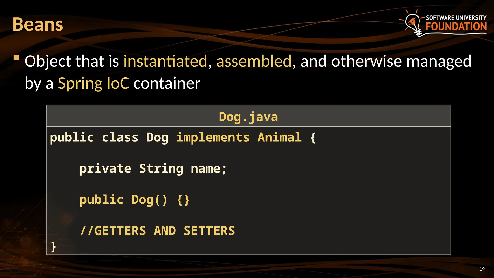 19
 Object that is instantiated, assembled, and otherwise managed
by a Spring IoC container
Beans
public class Dog implements Animal {
private String name;
public Dog() {}
//GETTERS AND SETTERS
}
Dog.java
 