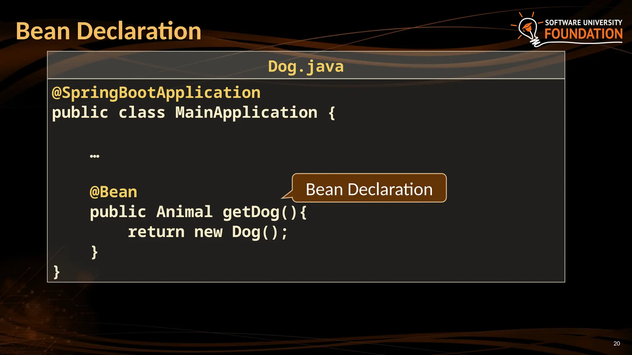 20
Bean Declaration
@SpringBootApplication
public class MainApplication {
…
@Bean
public Animal getDog(){
return new Dog();
}
}
Dog.java
Bean Declaration
 