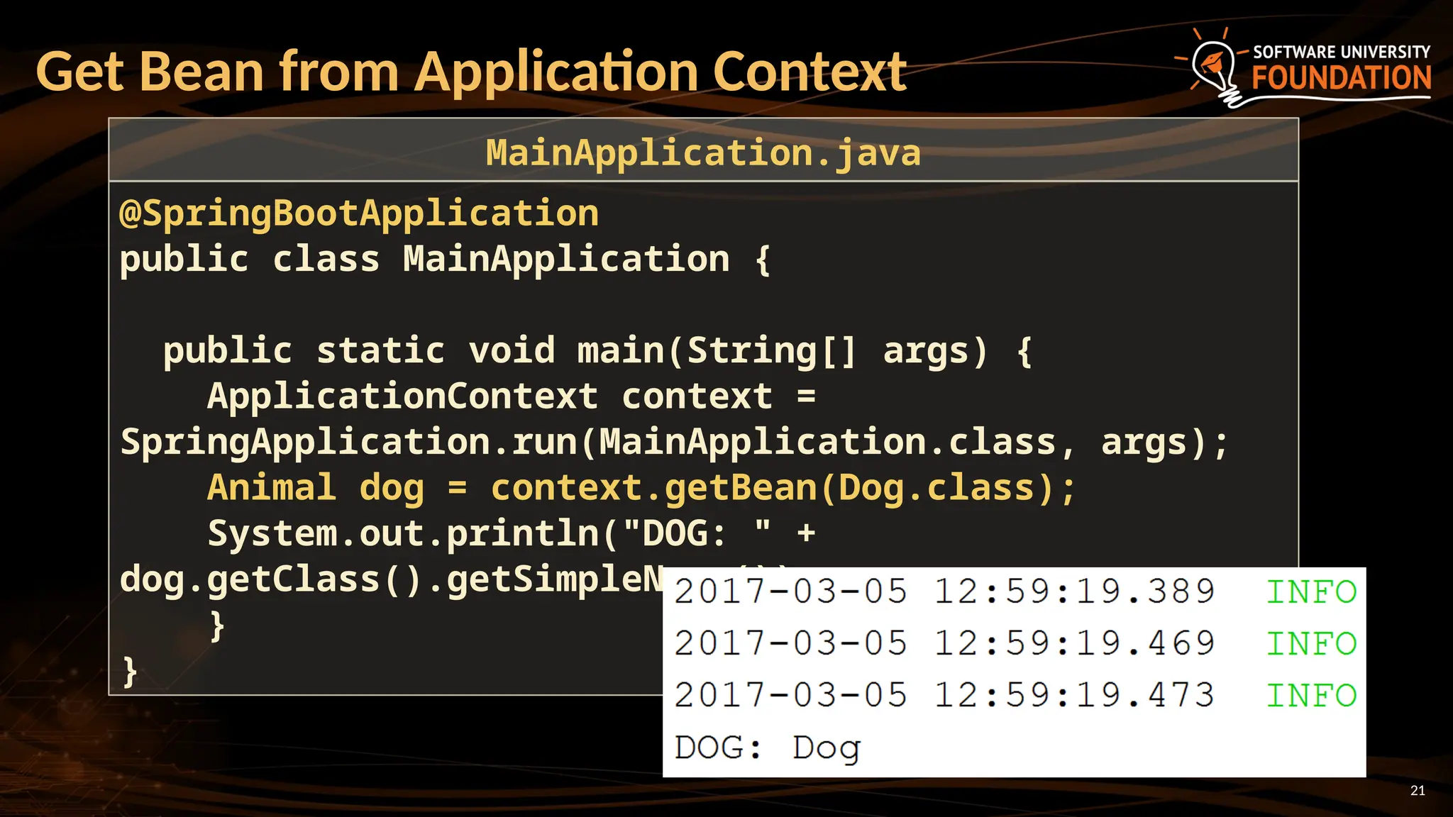 21
Get Bean from Application Context
@SpringBootApplication
public class MainApplication {
public static void main(String[] args) {
ApplicationContext context =
SpringApplication.run(MainApplication.class, args);
Animal dog = context.getBean(Dog.class);
System.out.println("DOG: " +
dog.getClass().getSimpleName());
}
}
MainApplication.java
 