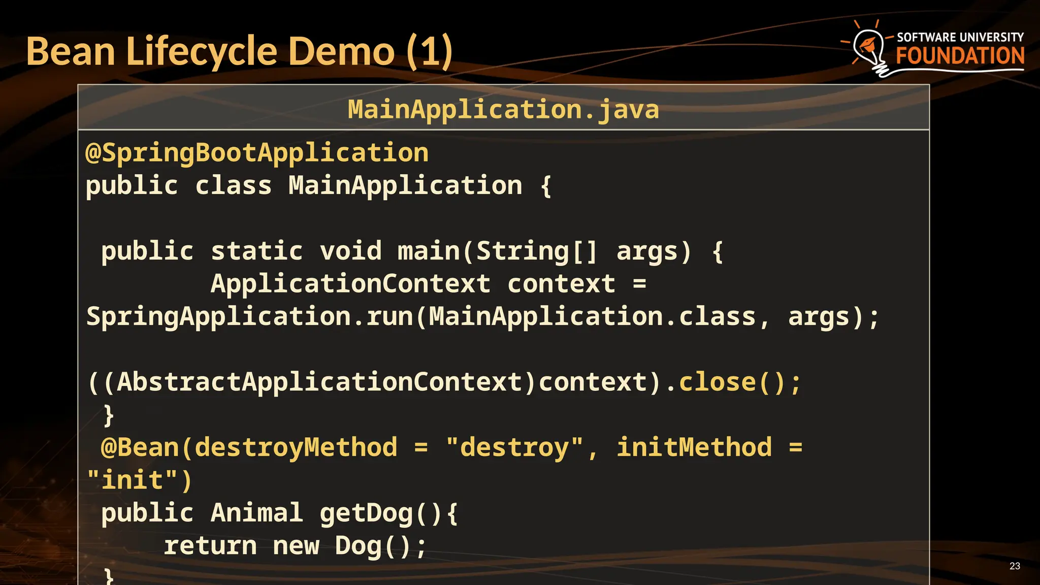23
Bean Lifecycle Demo (1)
@SpringBootApplication
public class MainApplication {
public static void main(String[] args) {
ApplicationContext context =
SpringApplication.run(MainApplication.class, args);
((AbstractApplicationContext)context).close();
}
@Bean(destroyMethod = "destroy", initMethod =
"init")
public Animal getDog(){
return new Dog();
MainApplication.java
 