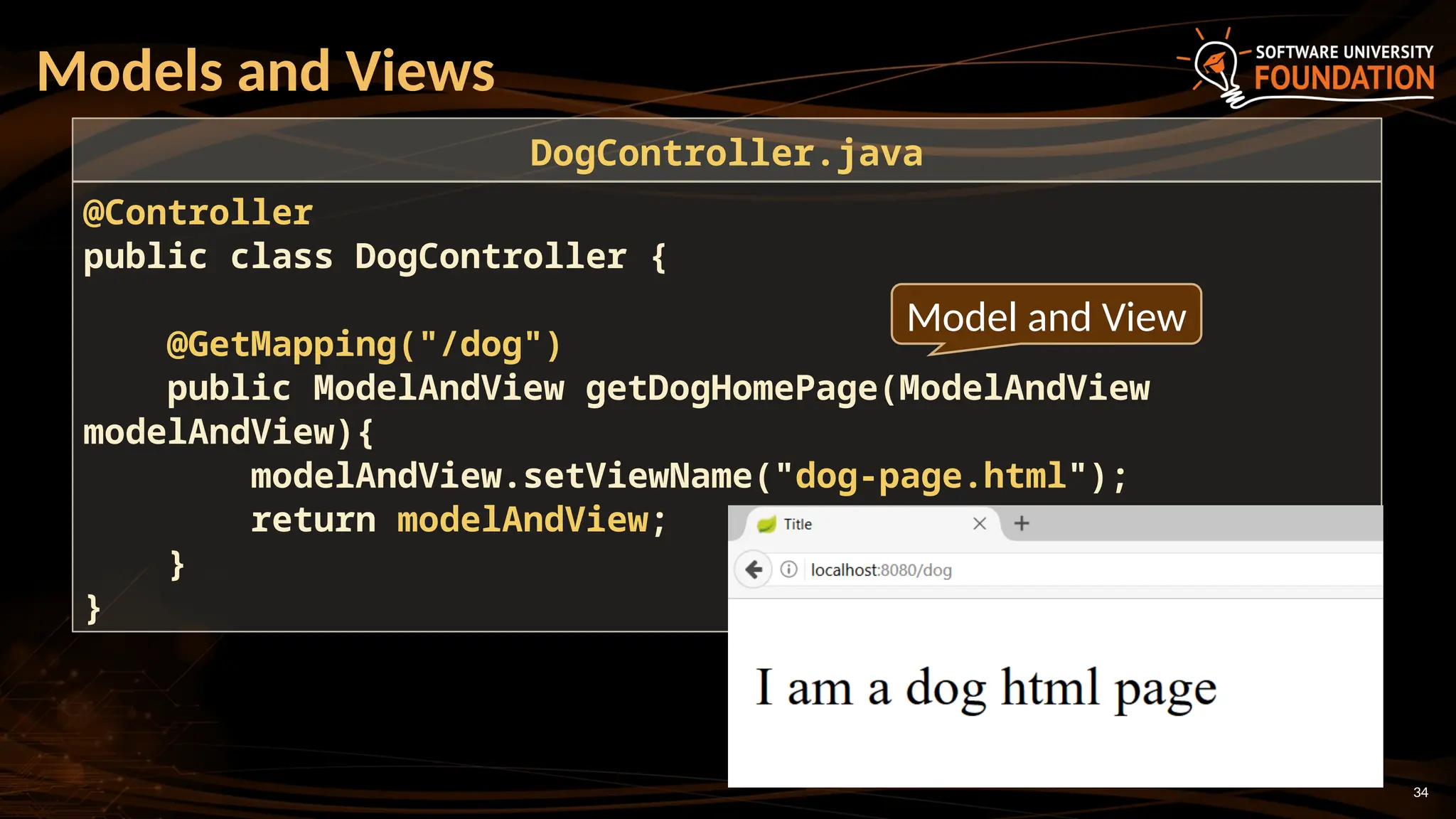 34
Models and Views
@Controller
public class DogController {
@GetMapping("/dog")
public ModelAndView getDogHomePage(ModelAndView
modelAndView){
modelAndView.setViewName("dog-page.html");
return modelAndView;
}
}
DogController.java
Model and View
 