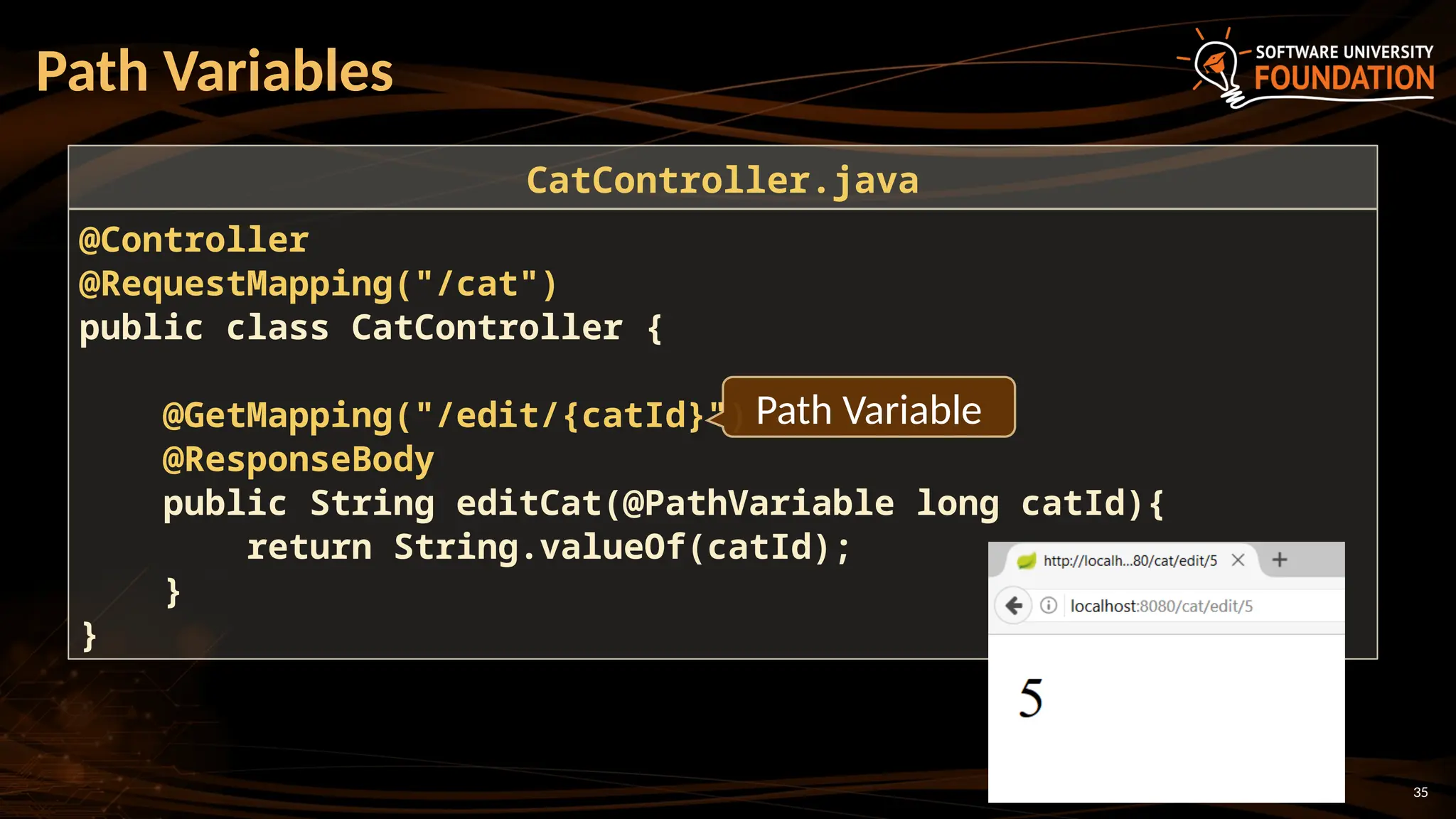 35
Path Variables
@Controller
@RequestMapping("/cat")
public class CatController {
@GetMapping("/edit/{catId}")
@ResponseBody
public String editCat(@PathVariable long catId){
return String.valueOf(catId);
}
}
CatController.java
Path Variable
 