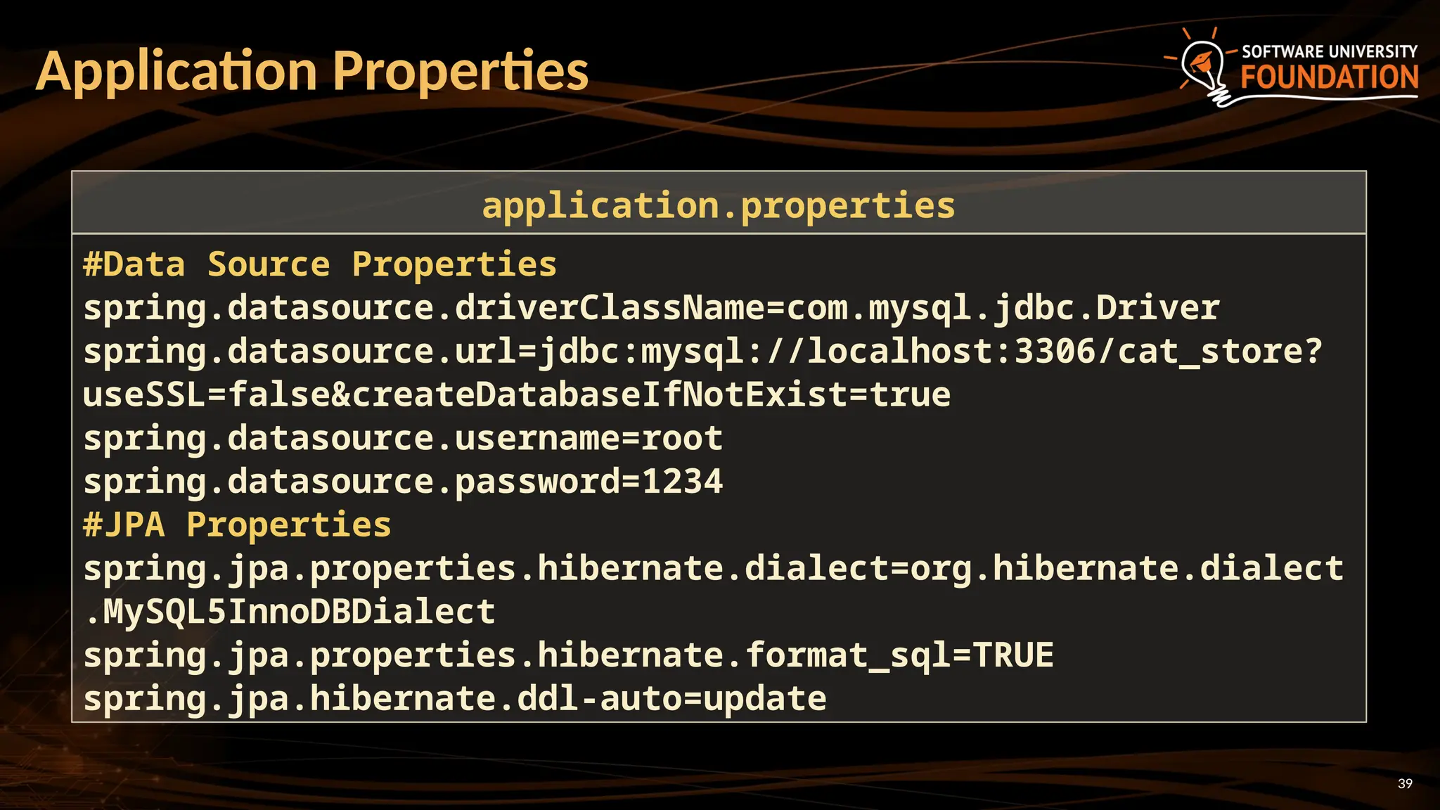 39
Application Properties
#Data Source Properties
spring.datasource.driverClassName=com.mysql.jdbc.Driver
spring.datasource.url=jdbc:mysql://localhost:3306/cat_store?
useSSL=false&createDatabaseIfNotExist=true
spring.datasource.username=root
spring.datasource.password=1234
#JPA Properties
spring.jpa.properties.hibernate.dialect=org.hibernate.dialect
.MySQL5InnoDBDialect
spring.jpa.properties.hibernate.format_sql=TRUE
spring.jpa.hibernate.ddl-auto=update
application.properties
 