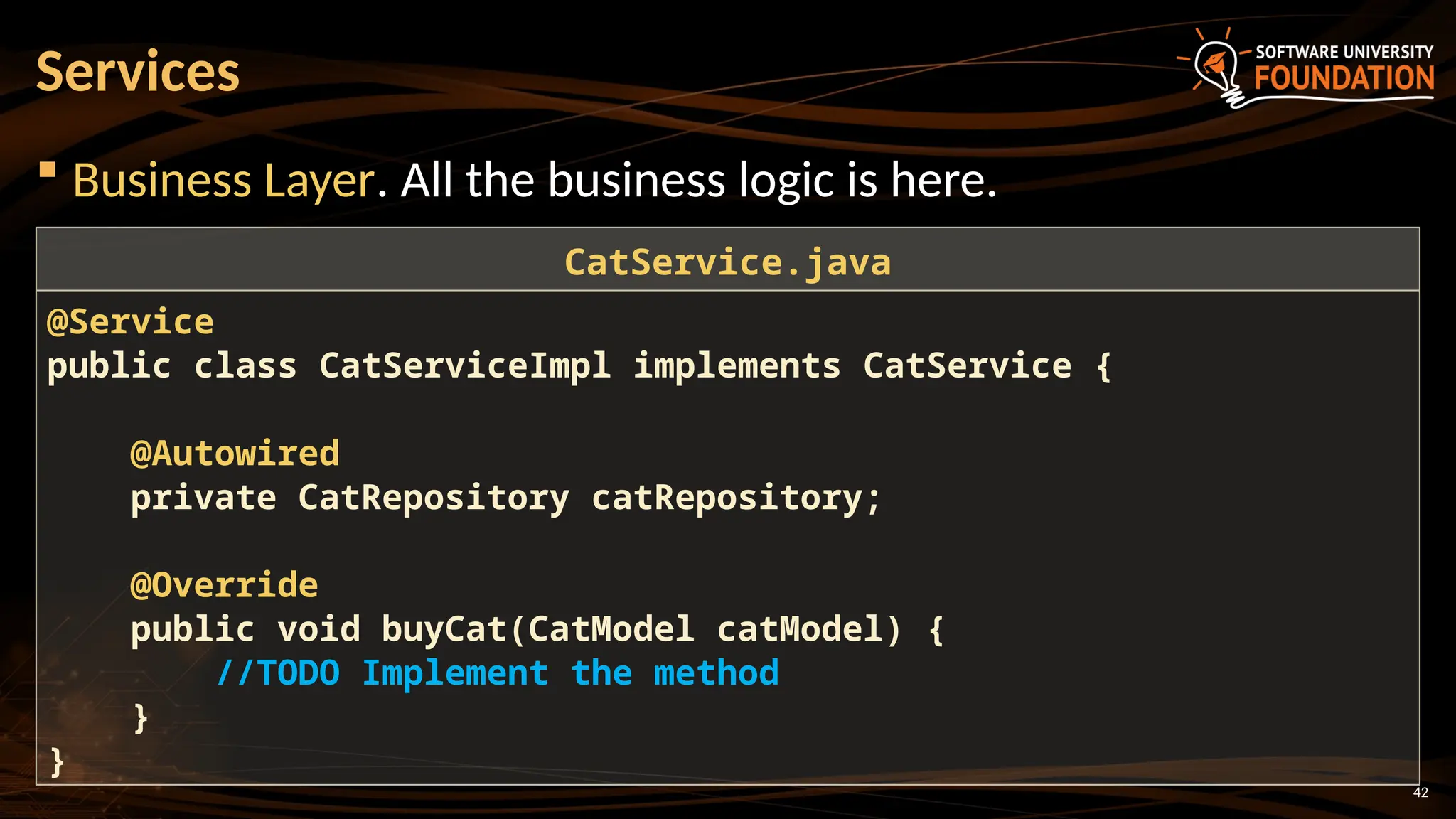 42
 Business Layer. All the business logic is here.
Services
@Service
public class CatServiceImpl implements CatService {
@Autowired
private CatRepository catRepository;
@Override
public void buyCat(CatModel catModel) {
//TODO Implement the method
}
}
CatService.java
 