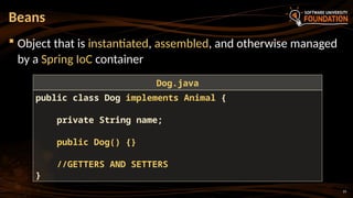 19
 Object that is instantiated, assembled, and otherwise managed
by a Spring IoC container
Beans
public class Dog implements Animal {
private String name;
public Dog() {}
//GETTERS AND SETTERS
}
Dog.java
 