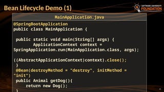 23
Bean Lifecycle Demo (1)
@SpringBootApplication
public class MainApplication {
public static void main(String[] args) {
ApplicationContext context =
SpringApplication.run(MainApplication.class, args);
((AbstractApplicationContext)context).close();
}
@Bean(destroyMethod = "destroy", initMethod =
"init")
public Animal getDog(){
return new Dog();
MainApplication.java
 