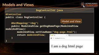 34
Models and Views
@Controller
public class DogController {
@GetMapping("/dog")
public ModelAndView getDogHomePage(ModelAndView
modelAndView){
modelAndView.setViewName("dog-page.html");
return modelAndView;
}
}
DogController.java
Model and View
 