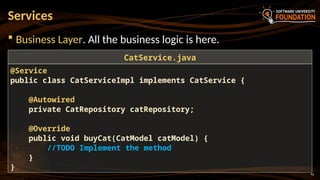 42
 Business Layer. All the business logic is here.
Services
@Service
public class CatServiceImpl implements CatService {
@Autowired
private CatRepository catRepository;
@Override
public void buyCat(CatModel catModel) {
//TODO Implement the method
}
}
CatService.java
 