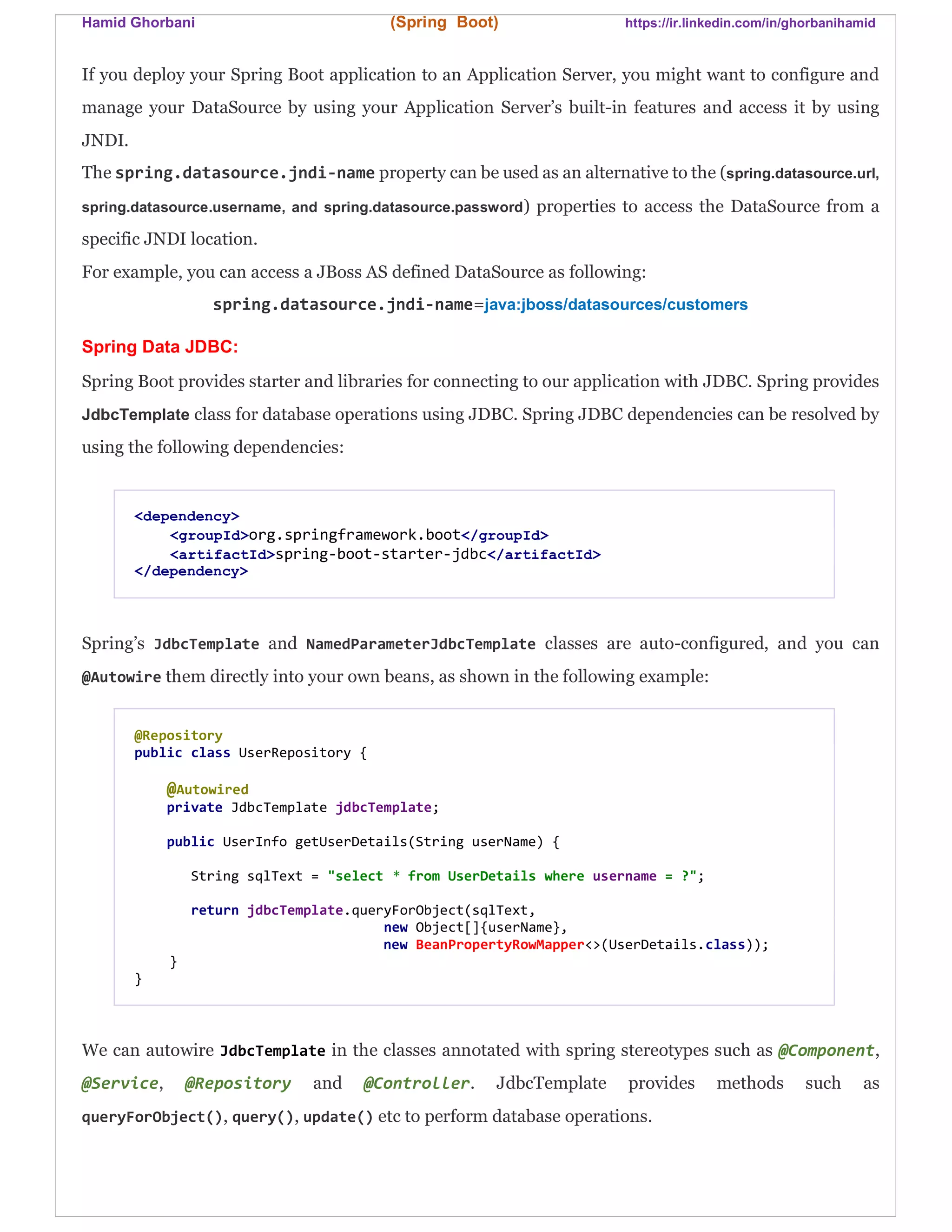 Hamid Ghorbani (Spring Boot) https://ir.linkedin.com/in/ghorbanihamid
If you deploy your Spring Boot application to an Application Server, you might want to configure and
manage your DataSource by using your Application Server’s built-in features and access it by using
JNDI.
The spring.datasource.jndi-name property can be used as an alternative to the (spring.datasource.url,
spring.datasource.username, and spring.datasource.password) properties to access the DataSource from a
specific JNDI location.
For example, you can access a JBoss AS defined DataSource as following:
spring.datasource.jndi-name=java:jboss/datasources/customers
Spring Data JDBC:
Spring Boot provides starter and libraries for connecting to our application with JDBC. Spring provides
JdbcTemplate class for database operations using JDBC. Spring JDBC dependencies can be resolved by
using the following dependencies:
<dependency>
<groupId>org.springframework.boot</groupId>
<artifactId>spring-boot-starter-jdbc</artifactId>
</dependency>
Spring’s JdbcTemplate and NamedParameterJdbcTemplate classes are auto-configured, and you can
@Autowire them directly into your own beans, as shown in the following example:
@Repository
public class UserRepository {
@Autowired
private JdbcTemplate jdbcTemplate;
public UserInfo getUserDetails(String userName) {
String sqlText = "select * from UserDetails where username = ?";
return jdbcTemplate.queryForObject(sqlText,
new Object[]{userName},
new BeanPropertyRowMapper<>(UserDetails.class));
}
}
We can autowire JdbcTemplate in the classes annotated with spring stereotypes such as @Component,
@Service, @Repository and @Controller. JdbcTemplate provides methods such as
queryForObject(), query(), update() etc to perform database operations.
 