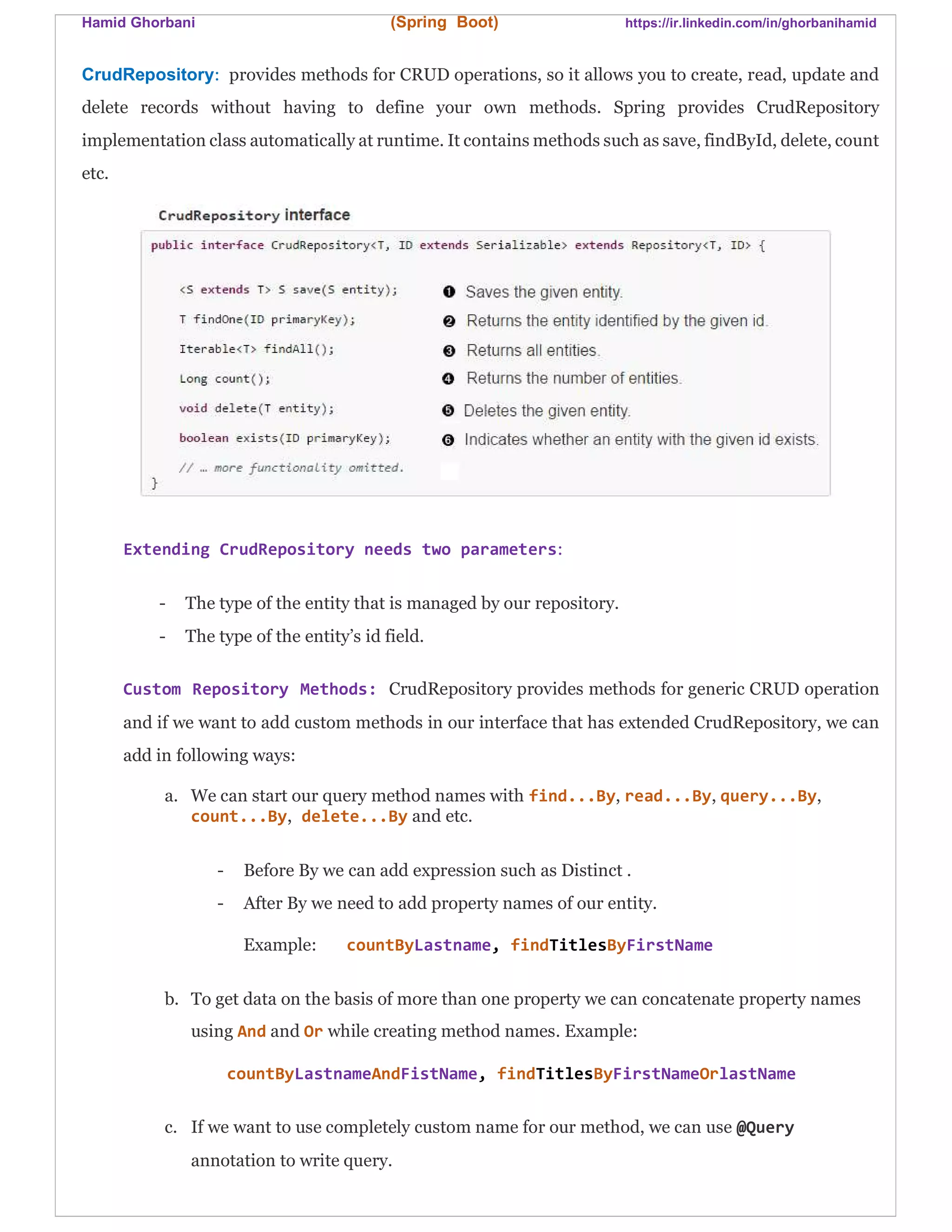 Hamid Ghorbani (Spring Boot) https://ir.linkedin.com/in/ghorbanihamid
CrudRepository: provides methods for CRUD operations, so it allows you to create, read, update and
delete records without having to define your own methods. Spring provides CrudRepository
implementation class automatically at runtime. It contains methods such as save, findById, delete, count
etc.
Extending CrudRepository needs two parameters:
- The type of the entity that is managed by our repository.
- The type of the entity’s id field.
Custom Repository Methods: CrudRepository provides methods for generic CRUD operation
and if we want to add custom methods in our interface that has extended CrudRepository, we can
add in following ways:
a. We can start our query method names with find...By, read...By, query...By,
count...By, delete...By and etc.
- Before By we can add expression such as Distinct .
- After By we need to add property names of our entity.
Example: countByLastname, findTitlesByFirstName
b. To get data on the basis of more than one property we can concatenate property names
using And and Or while creating method names. Example:
countByLastnameAndFistName, findTitlesByFirstNameOrlastName
c. If we want to use completely custom name for our method, we can use @Query
annotation to write query.
 