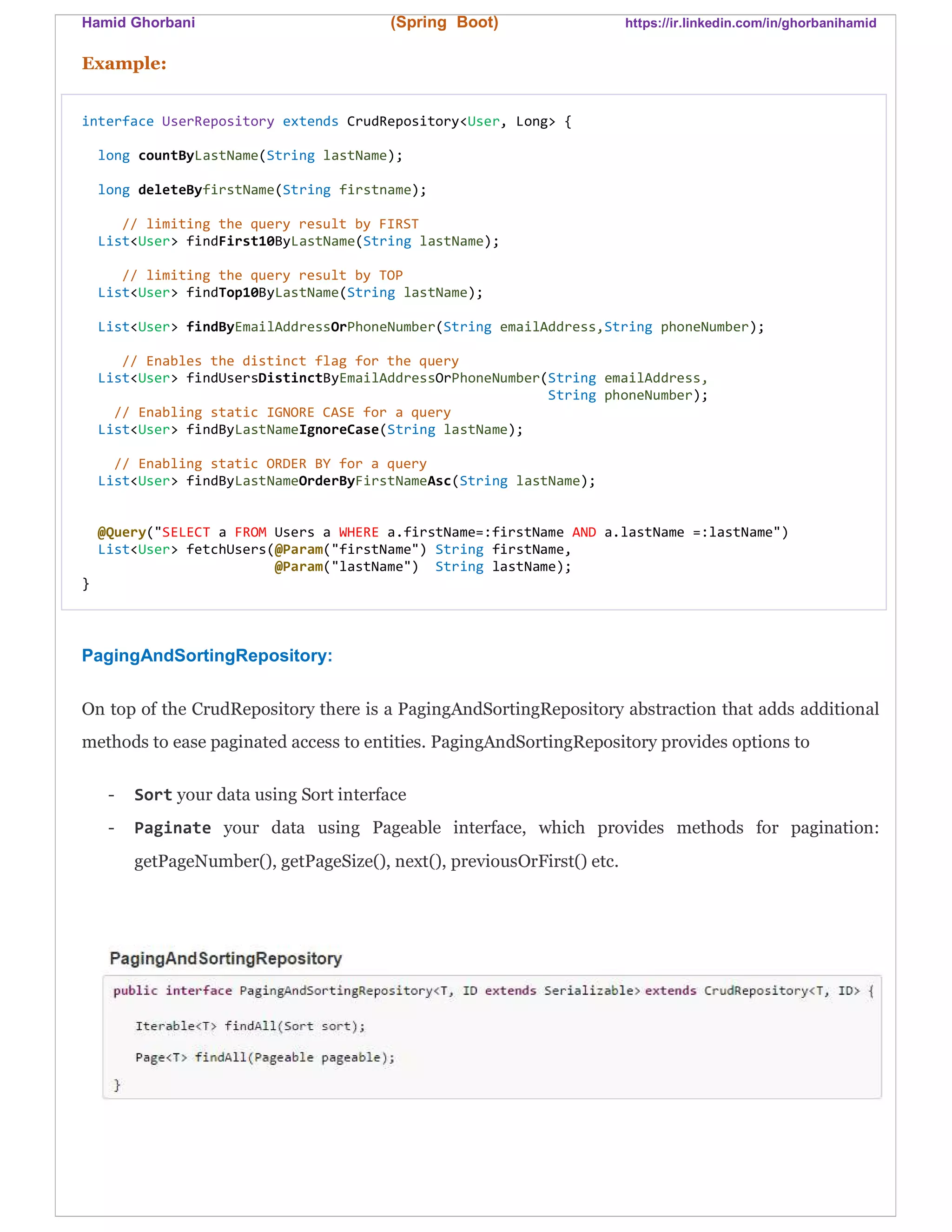 Hamid Ghorbani (Spring Boot) https://ir.linkedin.com/in/ghorbanihamid
Example:
interface UserRepository extends CrudRepository<User, Long> {
long countByLastName(String lastName);
long deleteByfirstName(String firstname);
// limiting the query result by FIRST
List<User> findFirst10ByLastName(String lastName);
// limiting the query result by TOP
List<User> findTop10ByLastName(String lastName);
List<User> findByEmailAddressOrPhoneNumber(String emailAddress,String phoneNumber);
// Enables the distinct flag for the query
List<User> findUsersDistinctByEmailAddressOrPhoneNumber(String emailAddress,
String phoneNumber);
// Enabling static IGNORE CASE for a query
List<User> findByLastNameIgnoreCase(String lastName);
// Enabling static ORDER BY for a query
List<User> findByLastNameOrderByFirstNameAsc(String lastName);
@Query("SELECT a FROM Users a WHERE a.firstName=:firstName AND a.lastName =:lastName")
List<User> fetchUsers(@Param("firstName") String firstName,
@Param("lastName") String lastName);
}
PagingAndSortingRepository:
On top of the CrudRepository there is a PagingAndSortingRepository abstraction that adds additional
methods to ease paginated access to entities. PagingAndSortingRepository provides options to
- Sort your data using Sort interface
- Paginate your data using Pageable interface, which provides methods for pagination:
getPageNumber(), getPageSize(), next(), previousOrFirst() etc.
 