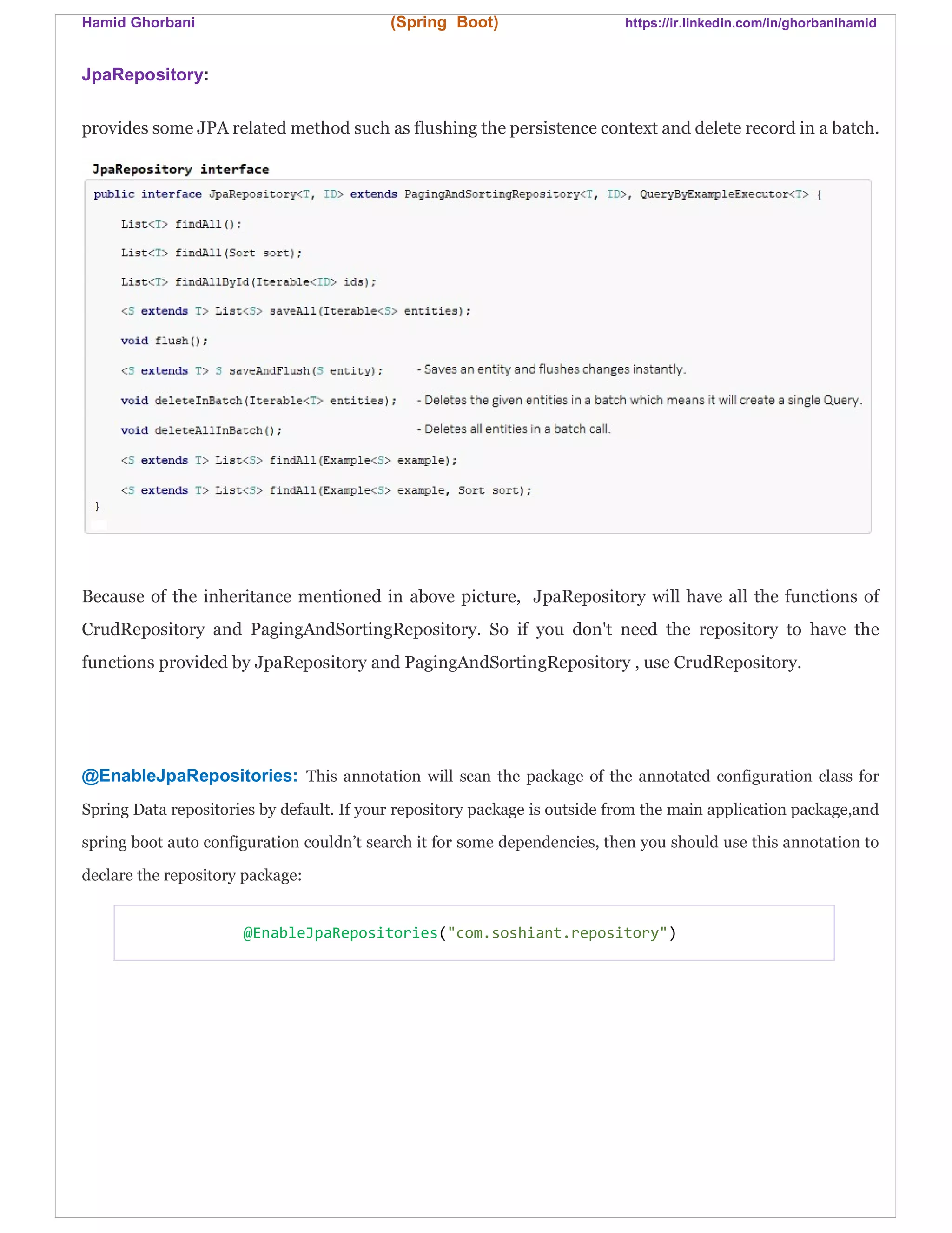 Hamid Ghorbani (Spring Boot) https://ir.linkedin.com/in/ghorbanihamid
JpaRepository:
provides some JPA related method such as flushing the persistence context and delete record in a batch.
Because of the inheritance mentioned in above picture, JpaRepository will have all the functions of
CrudRepository and PagingAndSortingRepository. So if you don't need the repository to have the
functions provided by JpaRepository and PagingAndSortingRepository , use CrudRepository.
@EnableJpaRepositories: This annotation will scan the package of the annotated configuration class for
Spring Data repositories by default. If your repository package is outside from the main application package,and
spring boot auto configuration couldn’t search it for some dependencies, then you should use this annotation to
declare the repository package:
@EnableJpaRepositories("com.soshiant.repository")
 